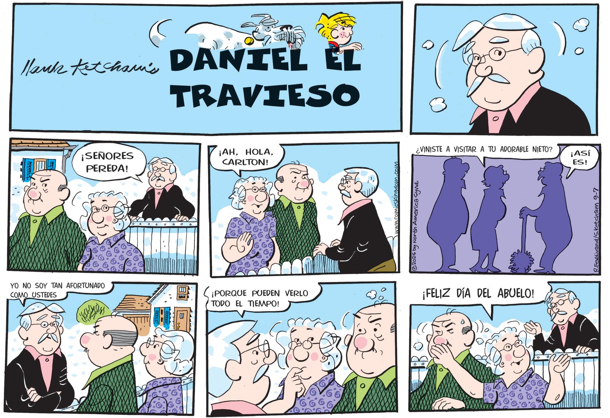 Comic book OCR: Hank Ketchain's DANIEL EL TRAVIESO ¡SEÑORES PEREDA! ¡AHCARLTON! YO NO SOY TAN AFORTUNADO COMO USTEDES ¡PORQUE PUEDEN VERLO TODO EL TIEMPO! www.comicskingdom.com © 2025 by North America Synd. ¿VINISTE A VISITAR A TU ADORABLE NIETO? ¡Así ES! ¡FELIZ DÍA DEL ABUELO! Ketcham 9-7 Hank Ketchain's DANIEL EL TRAVIESO ¡ SEÑORES PEREDA ! ¡ AHCARLTON ! YO NO SOY TAN AFORTUNADO COMO USTEDES ¡ PORQUE PUEDEN VERLO TODO EL TIEMPO ! www.comicskingdom.com © 2025 by North America Synd . ¿ VINISTE A VISITAR A TU ADORABLE NIETO ? ¡ Así ES ! ¡ FELIZ DÍA DEL ABUELO ! Ketcham 9-7