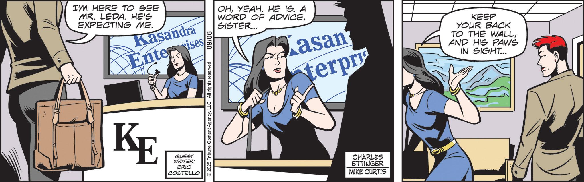 Animated cartoon OCR: I'M HERE TO SEE MR. LEDA. HE'S EXPECTING ME. Kasandra Enter ises KE GUEST WRITER: ERIC COSTELLO 90/60 © 2025 Tribune Content AgencyLLC All rights reserved OHYEAH. HE IS. A WORD OF ADVICESISTER... asan terpr KEEP YOUR BACK TO THE WALLAND HIS PAWS IN SIGHT... CHARLES ETTINGER MIKE CURTIS I'M HERE TO SEE MR . LEDA . HE'S EXPECTING ME . Kasandra Enter ises KE GUEST WRITER : ERIC COSTELLO 90/60 © 2025 Tribune Content AgencyLLC All rights reserved OHYEAH . HE IS . A WORD OF ADVICESISTER ... asan terpr KEEP YOUR BACK TO THE WALLAND HIS PAWS IN SIGHT ... CHARLES ETTINGER MIKE CURTIS