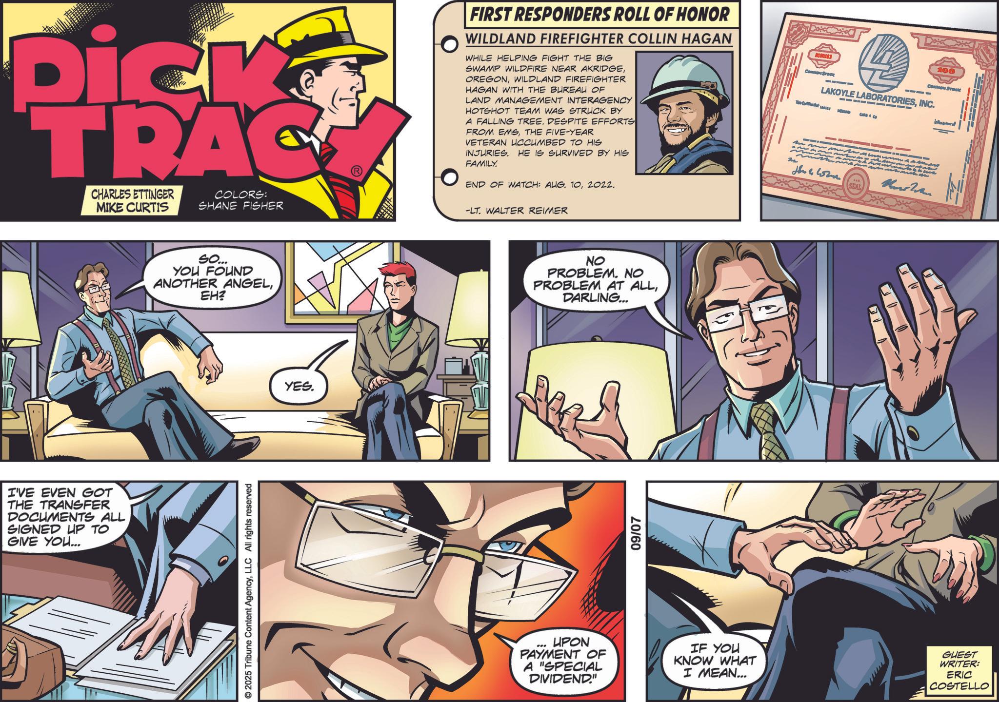 Book OCR: Dick TRAC CHARLES ETTINGER MIKE CURTIS COLORS: SHANE FISHER -LT. WALTER REIMER I'VE EVEN GOT THE TRANSFER DOCUMENTS ALL SIGNED UP TO GIVE YOU... SO... YOU FOUND ANOTHER ANGELEH? © 2025 Tribune Content AgencyLLC All rights reserved YES. FIRST RESPONDERS ROLL OF HONOR WILDLAND FIREFIGHTER COLLIN HAGAN WHILE HELPING FIGHT THE BIG SWAMP WILDFIRE NEAR AKRIDGEWILDLAND FIREFIGHTER HAGAN WITH THE BUREAU OF LAND MANAGEMENT INTERAGENCY HOTSHOT TEAM WAS STRUCK BY A FALLING TREE. DESPITE EFFORTS FROM EMSTHE FIVE-YEAR VETERAN UCCUMBED TO HIS INJURIES. HE IS SURVIVED BY HIS FAMILY. END OF WATCH: AUG. 102022. The 190163 Come Brock L 100 COMMON Streak LAKOYLE LABORATORIESINC. - ??? ? ????? Und Wan. SEAL NO PROBLEM. NO PROBLEM AT ALLDARLING... 09/07 UPON PAYMENT OF A "SPECIAL DIVIDEND." IF YOU KNOW WHAT I MEAN... GUEST WRITER: ERIC COSTELLO Dick TRAC CHARLES ETTINGER MIKE CURTIS COLORS : SHANE FISHER -LT . WALTER REIMER I'VE EVEN GOT THE TRANSFER DOCUMENTS ALL SIGNED UP TO GIVE YOU ... SO ... YOU FOUND ANOTHER ANGELEH ? © 2025 Tribune Content AgencyLLC All rights reserved YES . FIRST RESPONDERS ROLL OF HONOR WILDLAND FIREFIGHTER COLLIN HAGAN WHILE HELPING FIGHT THE BIG SWAMP WILDFIRE NEAR AKRIDGEWILDLAND FIREFIGHTER HAGAN WITH THE BUREAU OF LAND MANAGEMENT INTERAGENCY HOTSHOT TEAM WAS STRUCK BY A FALLING TREE . DESPITE EFFORTS FROM EMSTHE FIVE - YEAR VETERAN UCCUMBED TO HIS INJURIES . HE IS SURVIVED BY HIS FAMILY . END OF WATCH : AUG . 102022 . The 190163 Come Brock L 100 COMMON Streak LAKOYLE LABORATORIESINC . - ??? ? ????? Und Wan . SEAL NO PROBLEM . NO PROBLEM AT ALLDARLING ... 09/07 UPON PAYMENT OF A " SPECIAL DIVIDEND . " IF YOU KNOW WHAT I MEAN ... GUEST WRITER : ERIC COSTELLO