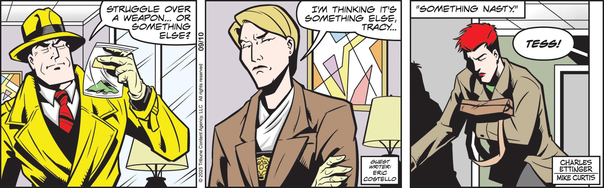 Comics OCR: STRUGGLE OVER A WEAPON... OR SOMETHING ELSE? © 2025 Tribune Content AgencyLLC All rights reserved 09/10 I'M THINKING IT'S "SOMETHING NASTY." SOMETHING ELSETRACY... TESS! GUEST WRITER: ERIC COSTELLO CHARLES ETTINGER MIKE CURTIS STRUGGLE OVER A WEAPON ... OR SOMETHING ELSE ? © 2025 Tribune Content AgencyLLC All rights reserved 09/10 I'M THINKING IT'S " SOMETHING NASTY . " SOMETHING ELSETRACY ... TESS ! GUEST WRITER : ERIC COSTELLO CHARLES ETTINGER MIKE CURTIS