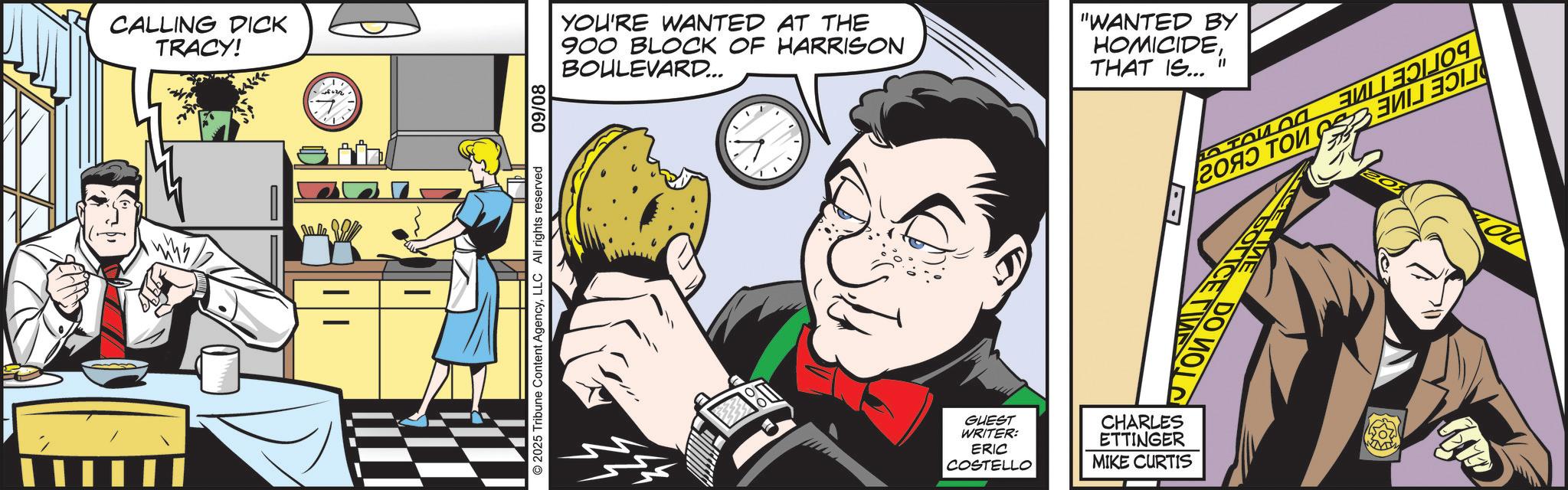 Publication OCR: CALLING DICK TRACY! YOU'RE WANTED AT THE 900 BLOCK OF HARRISON BOULEVARD... "WANTED BY HOMICIDETHAT IS..." ?? ??? ?? ???? ??? ?? 80/60 2025 Tribune Content AgencyLLC All rights reserved CETIME DO W DO MOLD GOTICE TA B GUEST WRITER: ERIC COSTELLO CHARLES ETTINGER MIKE CURTIS CALLING DICK TRACY ! YOU'RE WANTED AT THE 900 BLOCK OF HARRISON BOULEVARD ... " WANTED BY HOMICIDETHAT IS ... " ?? ??? ?? ???? ??? ?? 80/60 2025 Tribune Content AgencyLLC All rights reserved CETIME DO W DO MOLD GOTICE TA B GUEST WRITER : ERIC COSTELLO CHARLES ETTINGER MIKE CURTIS