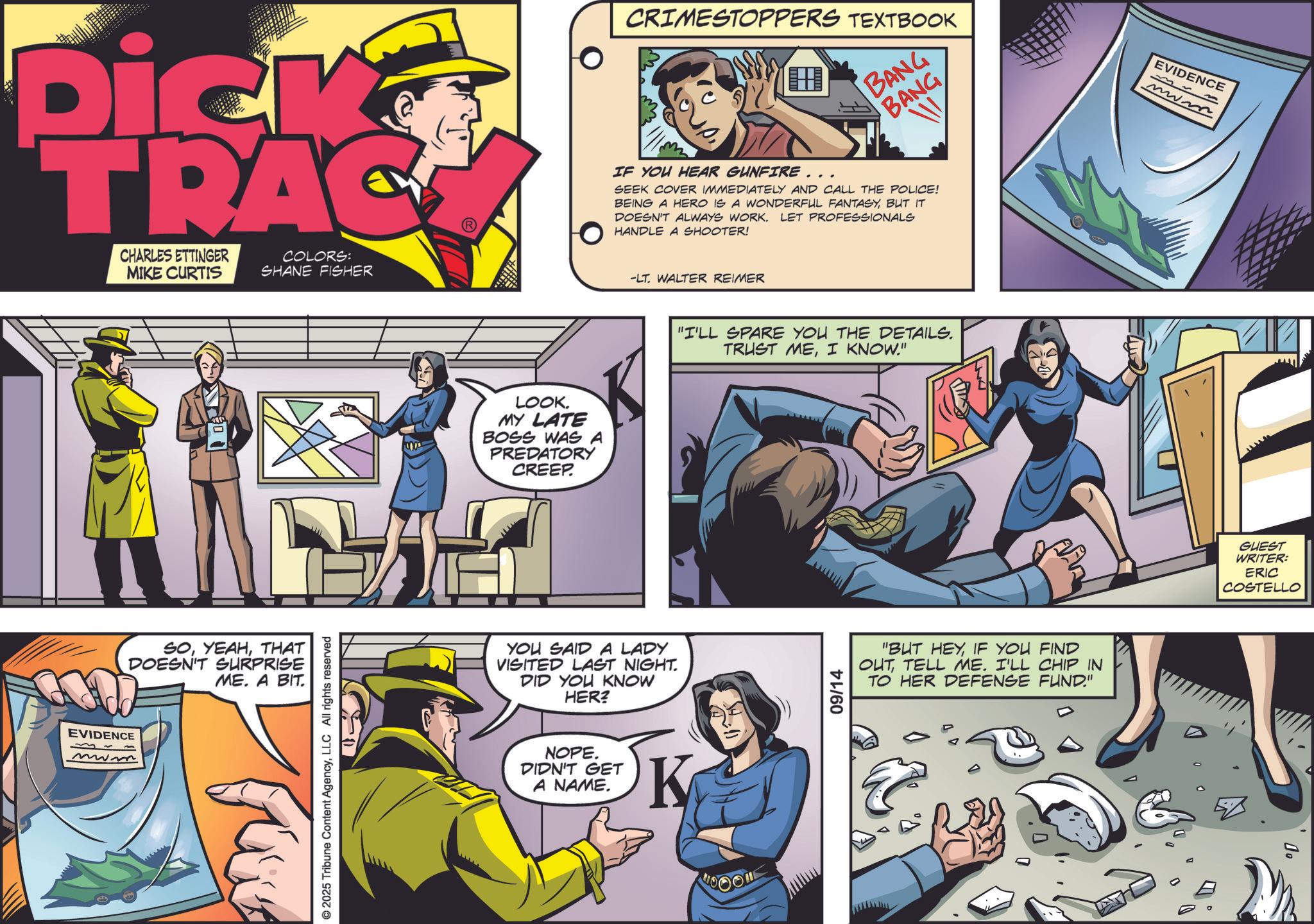 Book OCR: Dick TRAC CHARLES ETTINGER MIKE CURTIS COLORS: SHANE FISHER EVIDENCE M~ www SOTHAT DOESN'T SURPRISE ME. A BIT. © 2025 Tribune Content AgencyLLC All rights reserved LOOK. MY LATE BOSS WAS A PREDATORY CREEP. CRIMESTOPPERS TEXTBOOK BANG BANG W IF YOU HEAR GUNFIRE... SEEK COVER IMMEDIATELY AND CALL THE POLICE! BEING A HERO IS A WONDERFUL FANTASYBUT IT DOESN'T ALWAYS WORK. LET PROFESSIONALS HANDLE A SHOOTER! -LT. WALTER REIMER YOU SAID A LADY VISITED LAST NIGHT. DID YOU KNOW HER? NOPE. DIDN'T GET A NAME. K "I'LL SPARE YOU THE DETAILS. TRUST MEI KNOW." 09/14 "BUT HEYIF YOU FIND OUTTELL ME. I'LL CHIP IN TO HER DEFENSE FUND." EVIDENCE www GUEST WRITER: ERIC COSTELLO ?? Dick TRAC CHARLES ETTINGER MIKE CURTIS COLORS : SHANE FISHER EVIDENCE M ~ www SOTHAT DOESN'T SURPRISE ME . A BIT . © 2025 Tribune Content AgencyLLC All rights reserved LOOK . MY LATE BOSS WAS A PREDATORY CREEP . CRIMESTOPPERS TEXTBOOK BANG BANG W IF YOU HEAR GUNFIRE ... SEEK COVER IMMEDIATELY AND CALL THE POLICE ! BEING A HERO IS A WONDERFUL FANTASYBUT IT DOESN'T ALWAYS WORK . LET PROFESSIONALS HANDLE A SHOOTER ! -LT . WALTER REIMER YOU SAID A LADY VISITED LAST NIGHT . DID YOU KNOW HER ? NOPE . DIDN'T GET A NAME . K " I'LL SPARE YOU THE DETAILS . TRUST MEI KNOW . " 09/14 " BUT HEYIF YOU FIND OUTTELL ME . I'LL CHIP IN TO HER DEFENSE FUND . " EVIDENCE www GUEST WRITER : ERIC COSTELLO ??