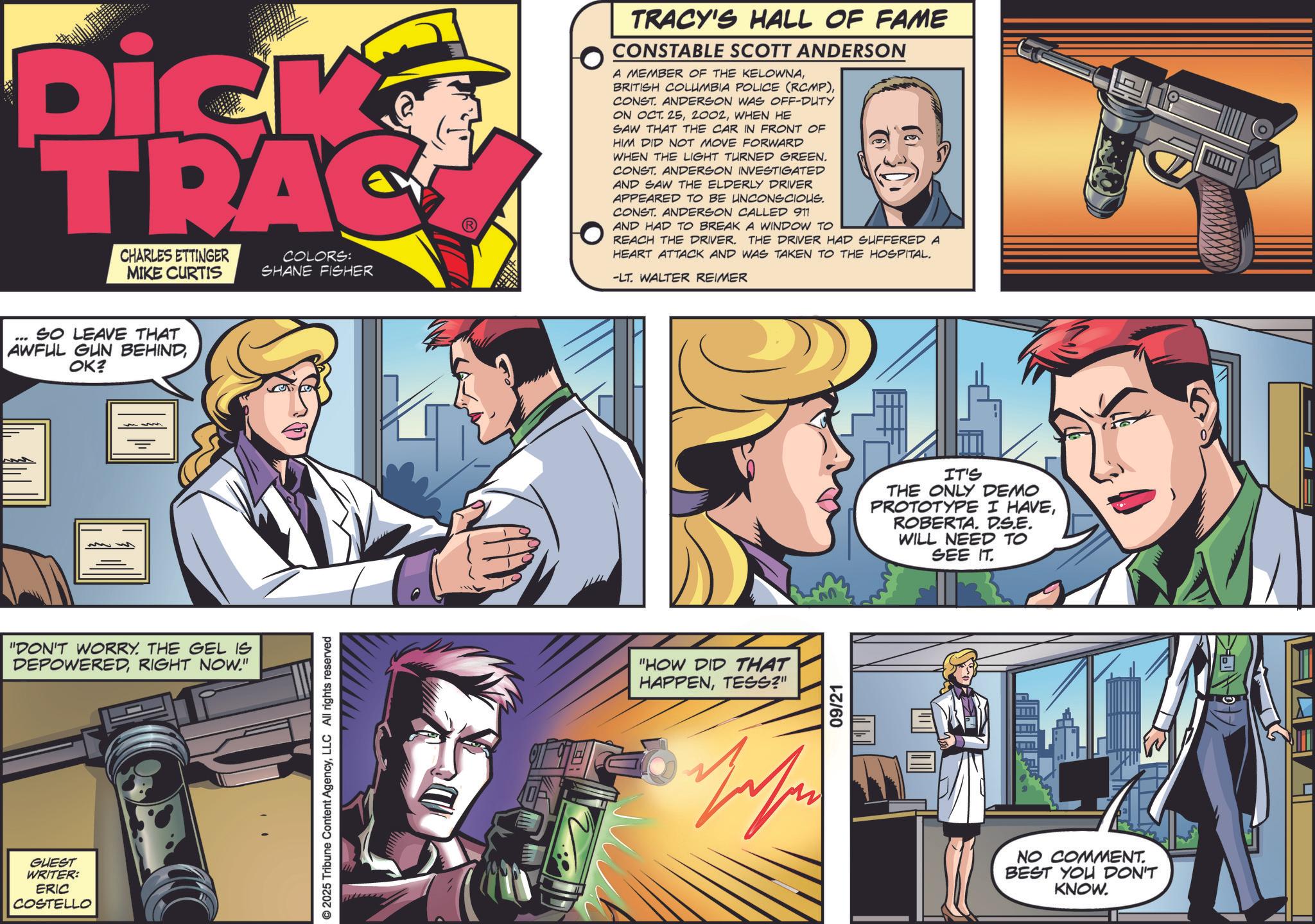 Animation OCR: Dick TRAC CHARLES ETTINGER MIKE CURTIS COLORS: SHANE FISHER *** SO LEAVE THAT AWFUL GUN BEHINDOK? "DON'T WORRY. THE GEL IS DEPOWEREDRIGHT NOW." GUEST WRITER: ERIC COSTELLO © 2025 Tribune Content AgencyLLC All rights reserved TRACY'S HALL OF FAME CONSTABLE SCOTT ANDERSON A MEMBER OF THE KELOWNACONST. ANDERSON WAS OFF-DUTY ON OCT. 25WHEN HE SAW THAT THE CAR IN FRONT OF HIM DID NOT MOVE FORWARD WHEN THE LIGHT TURNED GREEN. CONST. ANDERSON INVESTIGATED AND SAW THE ELDERLY DRIVER APPEARED TO BE UNCONSCIOUS. CONST. ANDERSON CALLED 911 AND HAD TO BREAK A WINDOW TO REACH THE DRIVER. THE DRIVER HAD SUFFERED A HEART ATTACK AND WAS TAKEN TO THE HOSPITAL. -LT. WALTER REIMER "HOW DID THAT HAPPENTESS?" Zehen 09/21 IT'S THE ONLY DEMO PROTOTYPE I HAVEROBERTA. D.S.E. WILL NEED TO SEE IT. NO COMMENT. BEST YOU DON'T KNOW. Dick TRAC CHARLES ETTINGER MIKE CURTIS COLORS : SHANE FISHER *** SO LEAVE THAT AWFUL GUN BEHINDOK ? " DON'T WORRY . THE GEL IS DEPOWEREDRIGHT NOW . " GUEST WRITER : ERIC COSTELLO © 2025 Tribune Content AgencyLLC All rights reserved TRACY'S HALL OF FAME CONSTABLE SCOTT ANDERSON A MEMBER OF THE KELOWNABRITISH COLUMBIA POLICE ( RCMP )CONST . ANDERSON WAS OFF - DUTY ON OCT . 25WHEN HE SAW THAT THE CAR IN FRONT OF HIM DID NOT MOVE FORWARD WHEN THE LIGHT TURNED GREEN . CONST . ANDERSON INVESTIGATED AND SAW THE ELDERLY DRIVER APPEARED TO BE UNCONSCIOUS . CONST . ANDERSON CALLED 911 AND HAD TO BREAK A WINDOW TO REACH THE DRIVER . THE DRIVER HAD SUFFERED A HEART ATTACK AND WAS TAKEN TO THE HOSPITAL . -LT . WALTER REIMER " HOW DID THAT HAPPENTESS ? " Zehen 09/21 IT'S THE ONLY DEMO PROTOTYPE I HAVEROBERTA . D.S.E. WILL NEED TO SEE IT . NO COMMENT . BEST YOU DON'T KNOW .