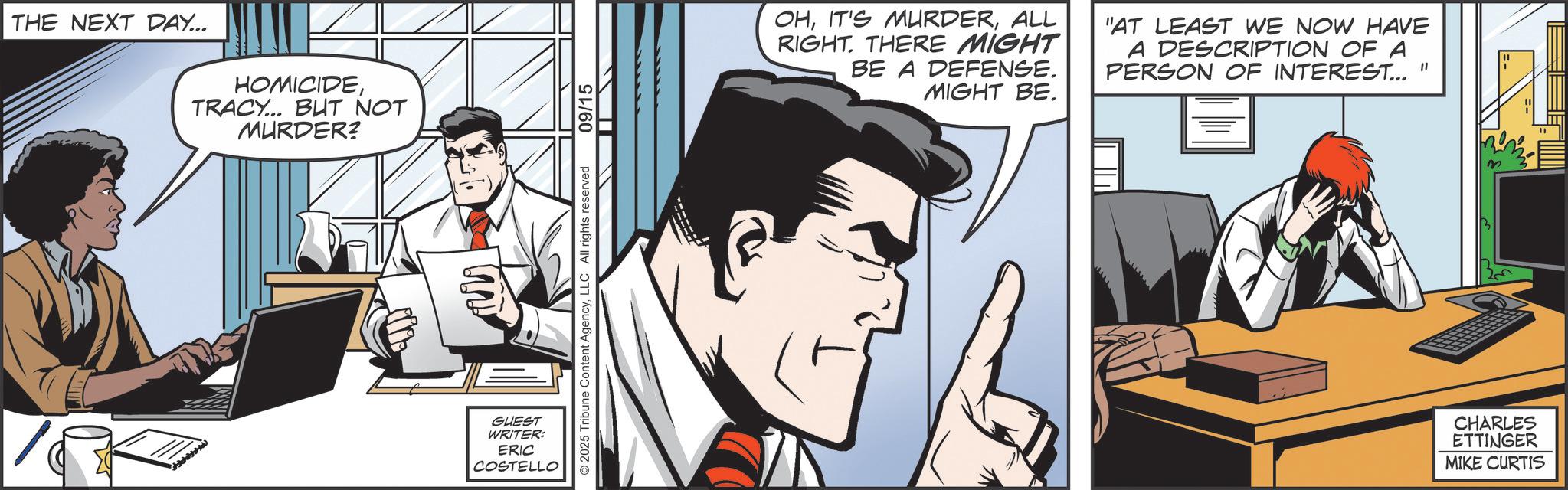 Animated cartoon OCR: THE NEXT DAY... HOMICIDETRACY... BUT NOT MURDER? GUEST WRITER: ERIC COSTELLO © 2025 Tribune Content AgencyLLC All rights reserved 09/15 OHALL RIGHT. THERE MIGHT BE A DEFENSE. MIGHT BE. "AT LEAST WE NOW HAVE A DESCRIPTION OF A PERSON OF INTEREST..." CHARLES ETTINGER MIKE CURTIS THE NEXT DAY ... HOMICIDETRACY ... BUT NOT MURDER ? GUEST WRITER : ERIC COSTELLO © 2025 Tribune Content AgencyLLC All rights reserved 09/15 OHIT'S MURDERALL RIGHT . THERE MIGHT BE A DEFENSE . MIGHT BE . " AT LEAST WE NOW HAVE A DESCRIPTION OF A PERSON OF INTEREST ... " CHARLES ETTINGER MIKE CURTIS