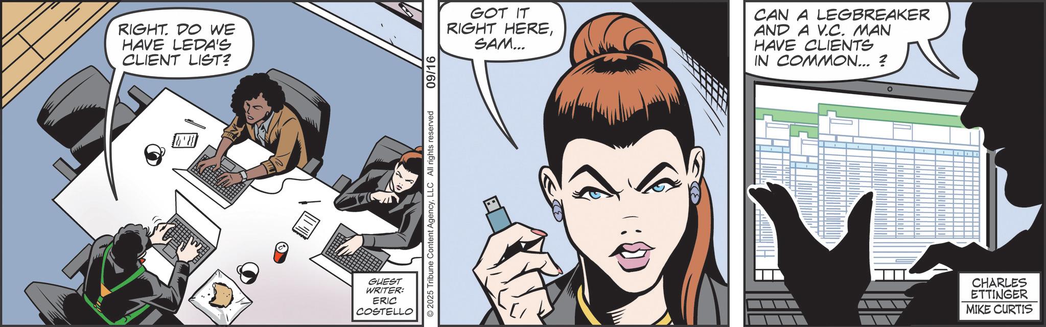 Comic book OCR: RIGHT. DO WE HAVE LEDA'S CLIENT LIST? GUEST WRITER: ERIC COSTELLO 2025 Tribune Content AgencyLLC All rights reserved 09/16 GOT IT RIGHT HERESAM... CAN A LEGBREAKER AND A V.C. MAN HAVE CLIENTS IN COMMON... ? - 1 - - CHARLES ETTINGER MIKE CURTIS RIGHT . DO WE HAVE LEDA'S CLIENT LIST ? GUEST WRITER : ERIC COSTELLO 2025 Tribune Content AgencyLLC All rights reserved 09/16 GOT IT RIGHT HERESAM ... CAN A LEGBREAKER AND A V.C. MAN HAVE CLIENTS IN COMMON ... ? - 1 - - CHARLES ETTINGER MIKE CURTIS