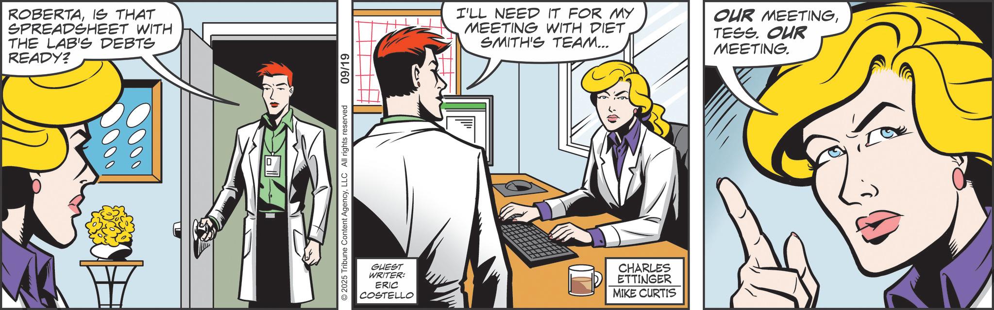 Animated cartoon OCR: ROBERTAIS THAT SPREADSHEET WITH THE LAB'S DEBTS READY? 2025 Tribune Content AgencyLLC All rights reserved 09/19 I'LL NEED IT FOR MY MEETING WITH DIET SMITH'S TEAM... OUR MEETINGTESS. OUR MEETING. GUEST WRITER: ERIC COSTELLO CHARLES ETTINGER MIKE CURTIS ROBERTAIS THAT SPREADSHEET WITH THE LAB'S DEBTS READY ? 2025 Tribune Content AgencyLLC All rights reserved 09/19 I'LL NEED IT FOR MY MEETING WITH DIET SMITH'S TEAM ... OUR MEETINGTESS . OUR MEETING . GUEST WRITER : ERIC COSTELLO CHARLES ETTINGER MIKE CURTIS