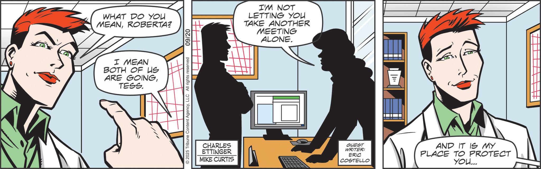 Publication OCR: WHAT DO YOU MEANROBERTA? I MEAN BOTH OF US ARE GOINGTESS. 2025 Tribune Content AgencyLLC All rights reserved 09/20 CHARLES ETTINGER MIKE CURTIS I'M NOT LETTING YOU TAKE ANOTHER MEETING ALONE. GUEST WRITER: ERIC COSTELLO AND IT IS MY PLACE TO PROTECT YOU... WHAT DO YOU MEANROBERTA ? I MEAN BOTH OF US ARE GOINGTESS . 2025 Tribune Content AgencyLLC All rights reserved 09/20 CHARLES ETTINGER MIKE CURTIS I'M NOT LETTING YOU TAKE ANOTHER MEETING ALONE . GUEST WRITER : ERIC COSTELLO AND IT IS MY PLACE TO PROTECT YOU ...