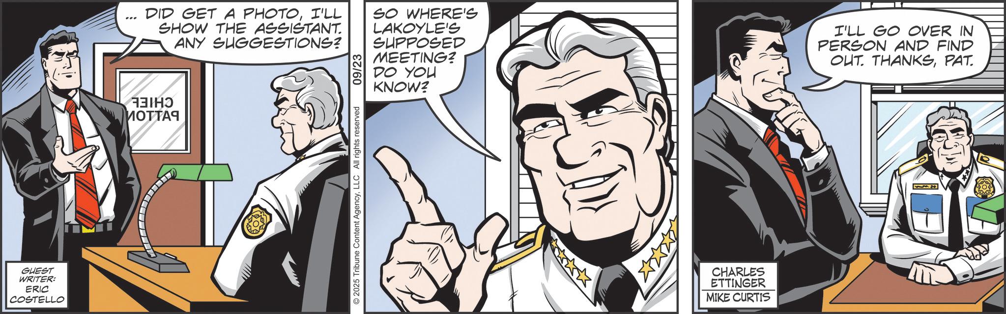 Comic book OCR: GUEST WRITER: ERIC COSTELLO ????? MOTTA9 DID GET A PHOTOI'LL SHOW THE ASSISTANT. ANY SUGGESTIONS? 09/23 SO WHERE'S LAKOYLE'S SUPPOSED MEETING? DO YOU KNOW? I'LL GO OVER IN PERSON AND FIND OUT. THANKSPAT. 2025 Tribune Content AgencyLLC All rights reserved CHARLES ETTINGER MIKE CURTIS GUEST WRITER : ERIC COSTELLO ????? MOTTA9 DID GET A PHOTOI'LL SHOW THE ASSISTANT . ANY SUGGESTIONS ? 09/23 SO WHERE'S LAKOYLE'S SUPPOSED MEETING ? DO YOU KNOW ? I'LL GO OVER IN PERSON AND FIND OUT . THANKSPAT . 2025 Tribune Content AgencyLLC All rights reserved CHARLES ETTINGER MIKE CURTIS