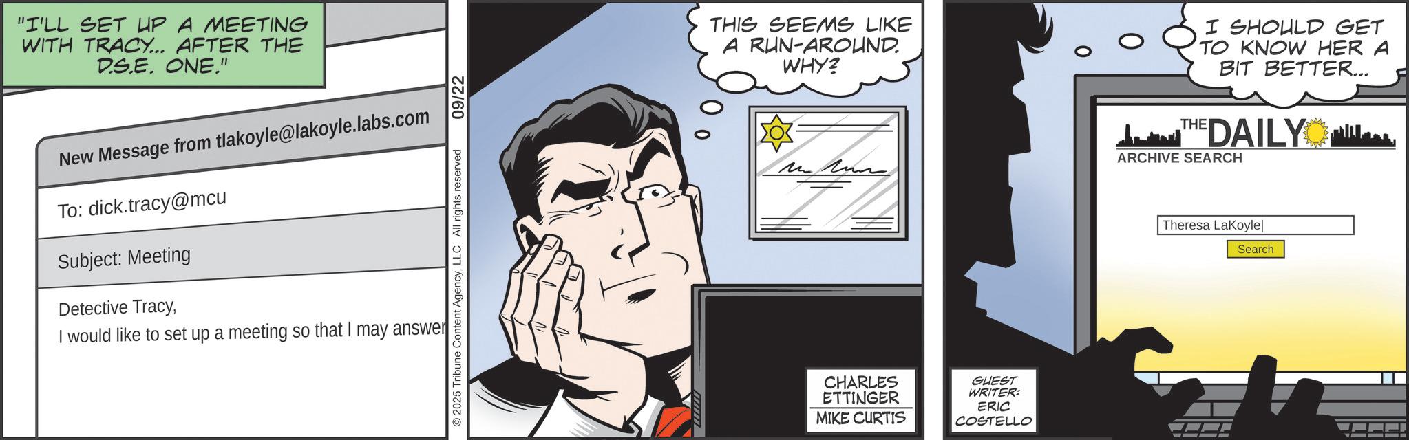 Comic book OCR: "I'LL SET UP A MEETING WITH TRACY... AFTER THE D.S.E. ONE." New Message from tlakoyle@lakoyle.labs.com To: dick.tracy@mcu Subject: Meeting Detective TracyI would like to set up a meeting so that I may answer 2025 Tribune Content AgencyLLC All rights reserved 09/22 THIS SEEMS LIKE A RUN-AROUND. WHY? I SHOULD GET TO KNOW HER A BIT BETTER... THE DAILY ARCHIVE SEARCH CHARLES ETTINGER MIKE CURTIS GUEST WRITER: ERIC COSTELLO Theresa LaKoyle Search " I'LL SET UP A MEETING WITH TRACY ... AFTER THE D.S.E. ONE . " New Message from tlakoyle@lakoyle.labs.com To : dick.tracy@mcu Subject : Meeting Detective TracyI would like to set up a meeting so that I may answer 2025 Tribune Content AgencyLLC All rights reserved 09/22 THIS SEEMS LIKE A RUN - AROUND . WHY ? I SHOULD GET TO KNOW HER A BIT BETTER ... THE DAILY ARCHIVE SEARCH CHARLES ETTINGER MIKE CURTIS GUEST WRITER : ERIC COSTELLO Theresa LaKoyle Search