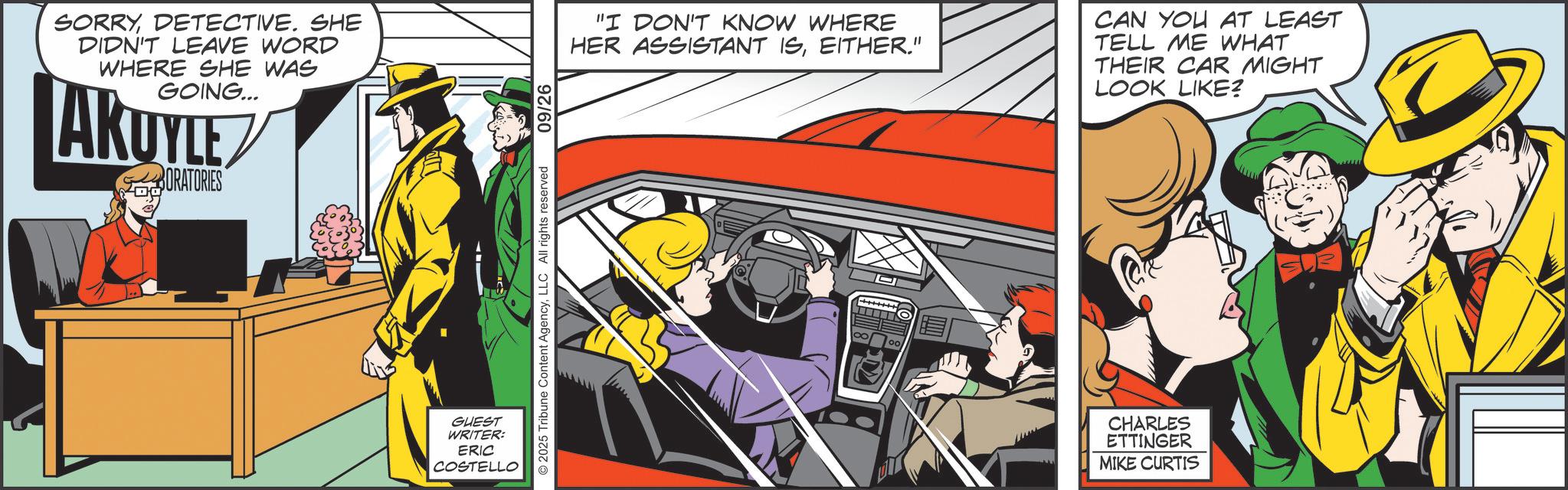Publication OCR: SORRYDETECTIVE. SHE DIDN'T LEAVE WORD WHERE SHE WAS GOING... AKUYLE ORATORIES GUEST WRITER: ERIC COSTELLO 2025 Tribune Content AgencyLLC All rights reserved 09/26 "I DON'T KNOW WHERE HER ASSISTANT ISEITHER." CAN YOU AT LEAST TELL ME WHAT THEIR CAR MIGHT LOOK LIKE? 00 CHARLES ETTINGER MIKE CURTIS SORRYDETECTIVE . SHE DIDN'T LEAVE WORD WHERE SHE WAS GOING ... AKUYLE ORATORIES GUEST WRITER : ERIC COSTELLO 2025 Tribune Content AgencyLLC All rights reserved 09/26 " I DON'T KNOW WHERE HER ASSISTANT ISEITHER . " CAN YOU AT LEAST TELL ME WHAT THEIR CAR MIGHT LOOK LIKE ? 00 CHARLES ETTINGER MIKE CURTIS