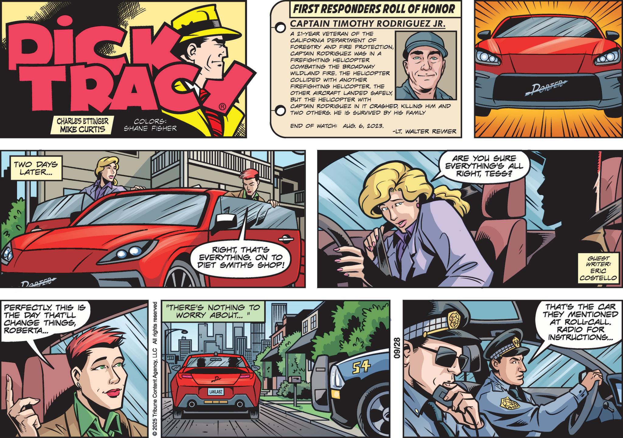 Comic book OCR: Dick TRAC CHARLES ETTINGER MIKE CURTIS TWO DAYS LATER... DARFER PERFECTLY. THIS IS THE DAY THAT'LL CHANGE THINGSROBERTA... FIRST RESPONDERS ROLL OF HONOR CAPTAIN TIMOTHY RODRIGUEZ JR. A 21-YEAR VETERAN OF THE CALIFORNIA DEPARTMENT OF FORESTRY AND FIRE PROTECTIONCAPTAIN RODRIGUEZ WAS IN A FIREFIGHTING HELICOPTER COMBATING THE BROADWAY WILDLAND FIRE. THE HELICOPTER COLLIDED WITH ANOTHER FIREFIGHTING HELICOPTER. THE OTHER AIRCRAFT LANDED SAFELYBUT THE HELICOPTER WITH CAPTAIN RODRIGUEZ IN IT CRASHEDKILLING HIM AND TWO OTHERS. HE IS SURVIVED BY HIS FAMILY PORTER COLORS: SHANE FISHER END OF WATCH: AUG. 62023. -LT. WALTER REIMER © 2025 Tribune Content AgencyLLC All rights reserved RIGHTTHAT'S EVERYTHING. ON TO DIET SMITH'S SHOP! "THERE'S NOTHING TO WORRY ABOUT... " LAKLABZ E ??? 54 09/28 ARE YOU SURE EVERYTHING'S ALL RIGHTTESS? GUEST WRITER: ERIC COSTELLO THAT'S THE CAR THEY MENTIONED AT ROLL-CALL. RADIO FOR INSTRUCTIONS... Dick TRAC CHARLES ETTINGER MIKE CURTIS TWO DAYS LATER ... DARFER PERFECTLY . THIS IS THE DAY THAT'LL CHANGE THINGSROBERTA ... FIRST RESPONDERS ROLL OF HONOR CAPTAIN TIMOTHY RODRIGUEZ JR . A 21 - YEAR VETERAN OF THE CALIFORNIA DEPARTMENT OF FORESTRY AND FIRE PROTECTIONCAPTAIN RODRIGUEZ WAS IN A FIREFIGHTING HELICOPTER COMBATING THE BROADWAY WILDLAND FIRE . THE HELICOPTER COLLIDED WITH ANOTHER FIREFIGHTING HELICOPTER . THE OTHER AIRCRAFT LANDED SAFELYBUT THE HELICOPTER WITH CAPTAIN RODRIGUEZ IN IT CRASHEDKILLING HIM AND TWO OTHERS . HE IS SURVIVED BY HIS FAMILY PORTER COLORS : SHANE FISHER END OF WATCH : AUG . 62023 . -LT . WALTER REIMER © 2025 Tribune Content AgencyLLC All rights reserved RIGHTTHAT'S EVERYTHING . ON TO DIET SMITH'S SHOP ! " THERE'S NOTHING TO WORRY ABOUT ... " LAKLABZ E ??? 54 09/28 ARE YOU SURE EVERYTHING'S ALL RIGHTTESS ? GUEST WRITER : ERIC COSTELLO THAT'S THE CAR THEY MENTIONED AT ROLL - CALL . RADIO FOR INSTRUCTIONS ...