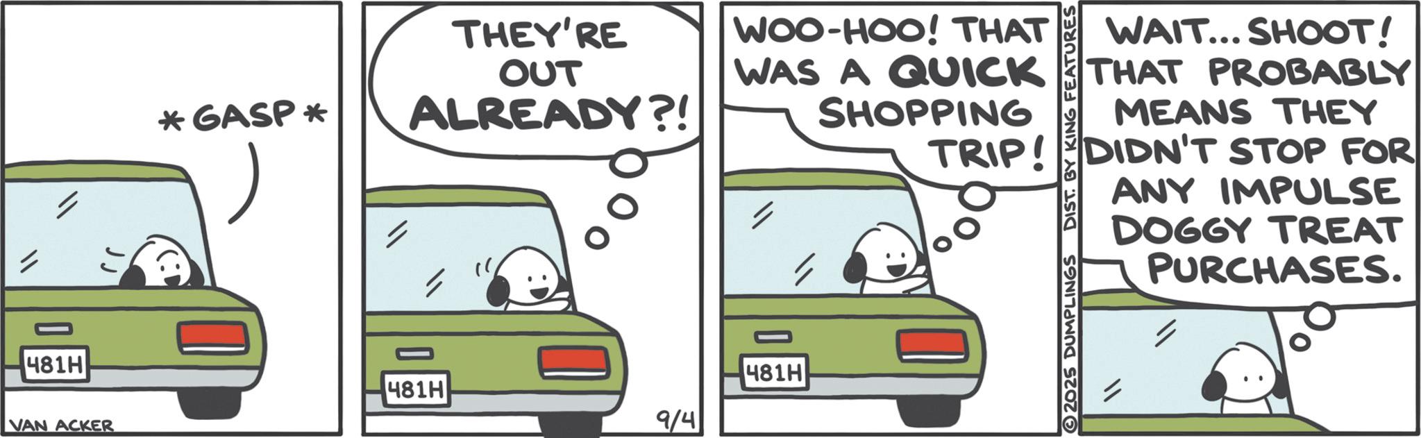Car seat OCR: 481H VAN ACKER *GASP * THEY'RE OUT ALREADY?! WOO-HOO! THAT WAS A QUICK SHOPPING 481H 481H 9/4 WAIT... SHOOT! THAT PROBABLY MEANS THEY TRIP! DIDN'T STOP FOR 2025 DUMPLINGS DIST. BY KING FEATURES ANY IMPULSE DOGGY TREAT PURCHASES. 481H VAN ACKER * GASP * THEY'RE OUT ALREADY ?! WOO - HOO ! THAT WAS A QUICK SHOPPING 481H 481H 9/4 WAIT ... SHOOT ! THAT PROBABLY MEANS THEY TRIP ! DIDN'T STOP FOR 2025 DUMPLINGS DIST . BY KING FEATURES ANY IMPULSE DOGGY TREAT PURCHASES .