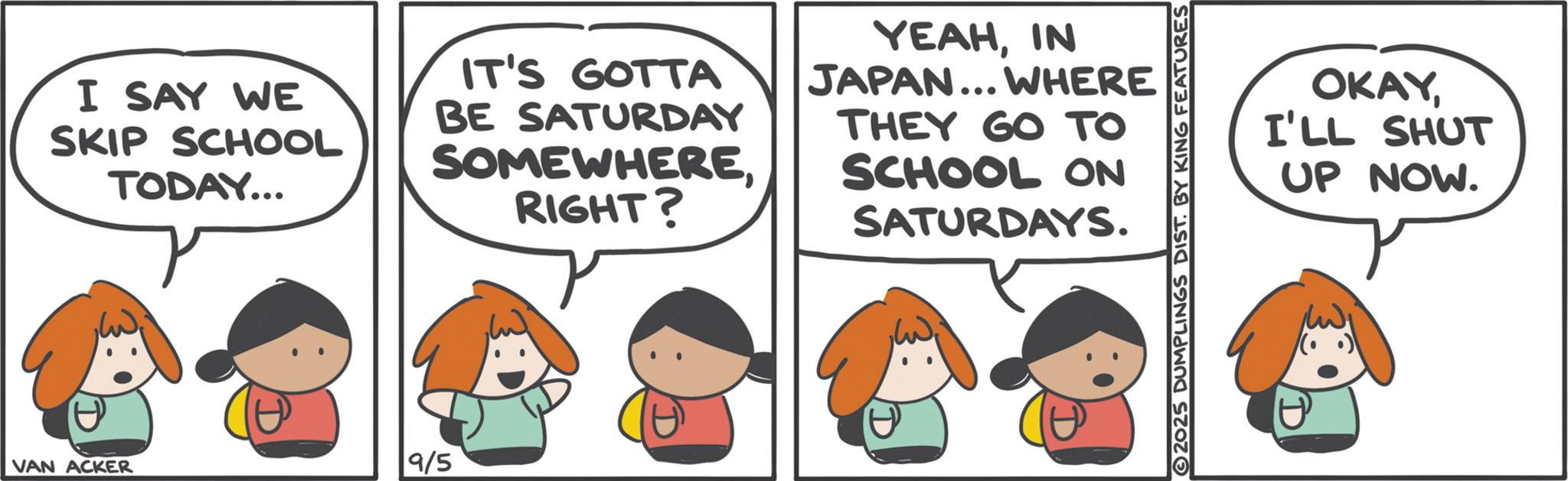 Photo caption OCR: I SAY WE SKIP SCHOOL TODAY... IT'S GOTTA BE SATURDAY SOMEWHERERIGHT? YEAHIN JAPAN... WHERE THEY GO TO SCHOOL ON SATURDAYS. OKAYI'LL SHUT UP NOW. VAN ACKER 9/5 I SAY WE SKIP SCHOOL TODAY ... IT'S GOTTA BE SATURDAY SOMEWHERERIGHT ? YEAHIN JAPAN ... WHERE THEY GO TO SCHOOL ON SATURDAYS . OKAYI'LL SHUT UP NOW . VAN ACKER 9/5