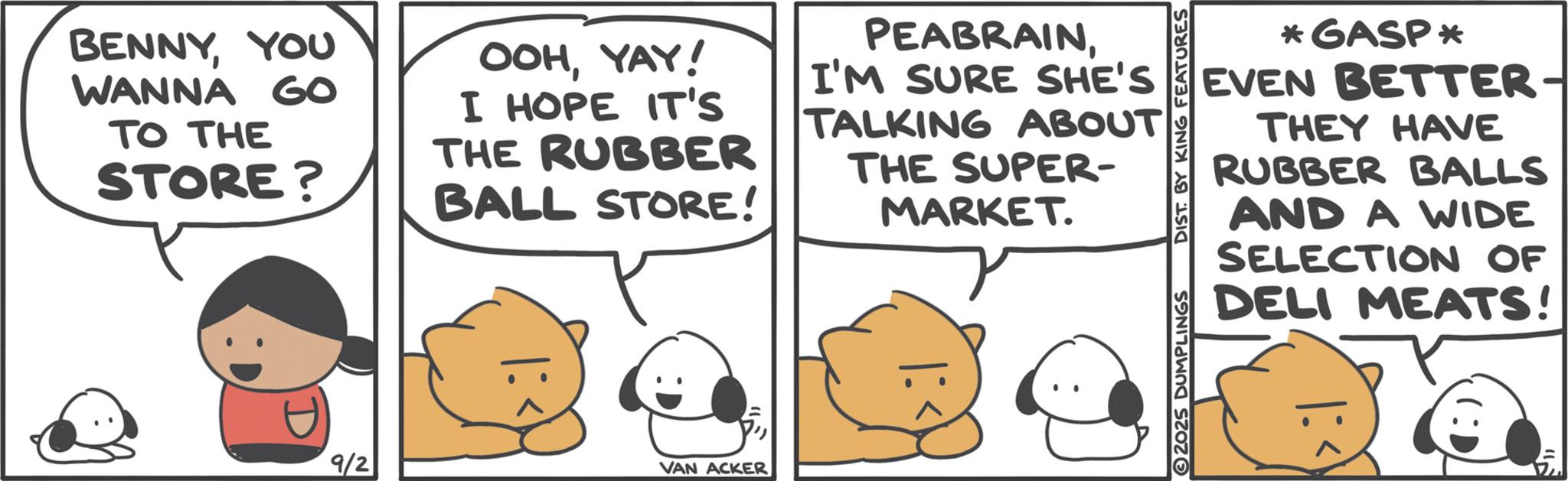 Humour OCR: BENNYYOU WANNA GO TO THE STORE? OOHYAY! I HOPE IT'S THE RUBBER BALL STORE! PEABRAINI'M SURE SHE'S TALKING ABOUT THE SUPER- MARKET. 9/2 VAN ACKER 2025 DUMPLINGS DIST. BY KING FEATURES *GASP* EVEN BETTER- THEY HAVE RUBBER BALLS AND A WIDE SELECTION OF DELI MEATS! BENNYYOU WANNA GO TO THE STORE ? OOHYAY ! I HOPE IT'S THE RUBBER BALL STORE ! PEABRAINI'M SURE SHE'S TALKING ABOUT THE SUPER- MARKET . 9/2 VAN ACKER 2025 DUMPLINGS DIST . BY KING FEATURES * GASP * EVEN BETTER- THEY HAVE RUBBER BALLS AND A WIDE SELECTION OF DELI MEATS !