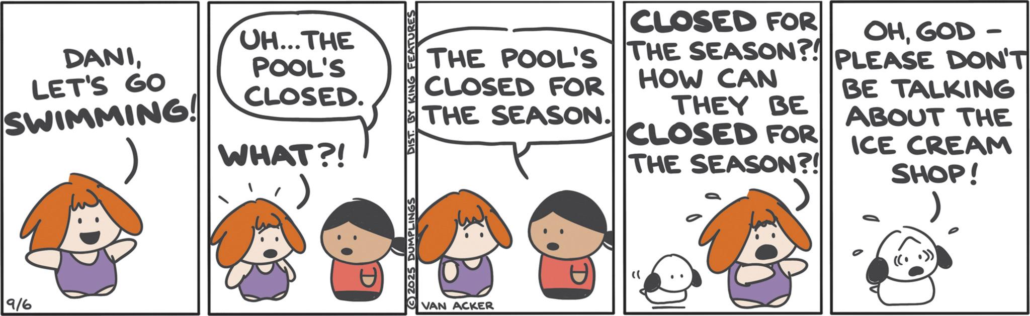 Graphics OCR: DANILET'S GO SWIMMING! UH...THE POOL'S CLOSED. WHAT?! () 9/6 D 2025 DUMPLINGS DIST. BY KING FEATURES THE POOL'S CLOSED FOR THE SEASON. CLOSED FOR OHGOD- THE SEASON?! PLEASE DON'T THE SEASON?! HOW CAN THEY BE CLOSED FOR THE SEASON?! BE TALKING ABOUT THE ICE CREAM SHOP! VAN ACKER " DANILET'S GO SWIMMING ! UH ... THE POOL'S CLOSED . WHAT ?! ( ) 9/6 D 2025 DUMPLINGS DIST . BY KING FEATURES THE POOL'S CLOSED FOR THE SEASON . CLOSED FOR OHGOD- THE SEASON ?! PLEASE DON'T THE SEASON ?! HOW CAN THEY BE CLOSED FOR THE SEASON ?! BE TALKING ABOUT THE ICE CREAM SHOP ! VAN ACKER "