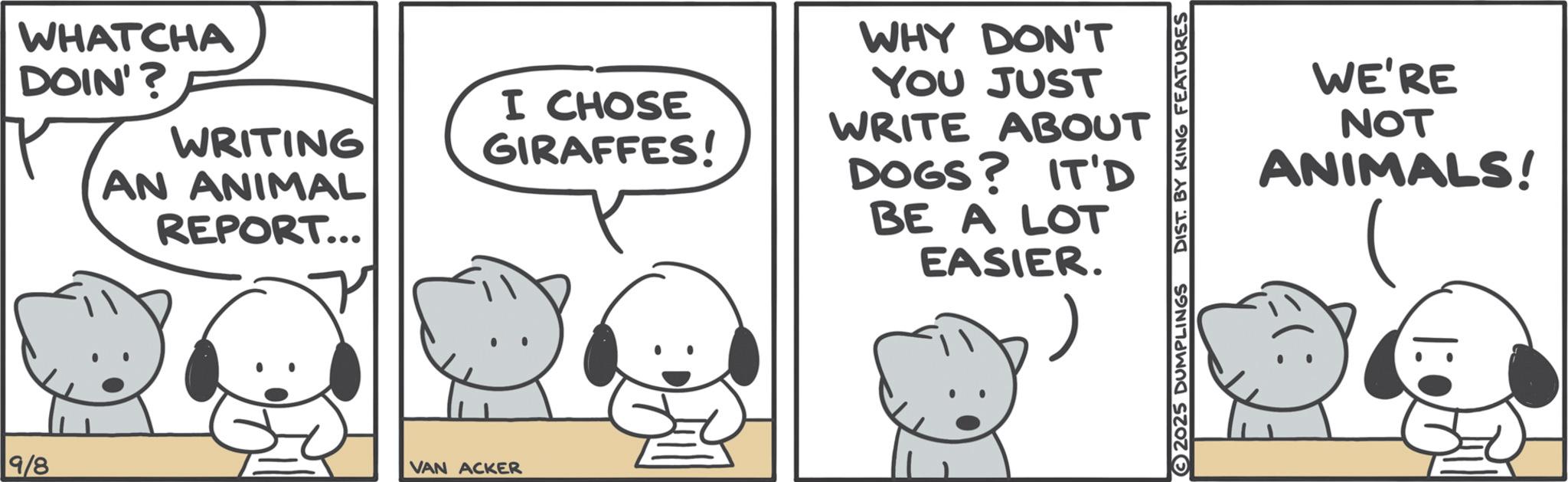 Animated cartoon OCR: WHATCHA DOIN'? 9/8 WRITING I CHOSE GIRAFFES! AN ANIMAL REPORT... VAN ACKER WHY DON'T YOU JUST WRITE ABOUT DOGS? IT'D BE A LOT EASIER. 2025 DUMPLINGS DIST. BY KING FEATURES WE'RE NOT ANIMALS! 1:0 (: WHATCHA DOIN ' ? 9/8 WRITING I CHOSE GIRAFFES ! AN ANIMAL REPORT ... VAN ACKER WHY DON'T YOU JUST WRITE ABOUT DOGS ? IT'D BE A LOT EASIER . 2025 DUMPLINGS DIST . BY KING FEATURES WE'RE NOT ANIMALS ! 1 : 0 ( :