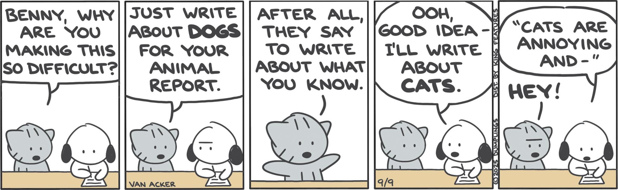 Animated cartoon OCR: BENNYWHY JUST WRITE ARE YOU MAKING THIS SO DIFFICULT? ABOUT DOGS FOR YOUR ANIMAL REPORT. AFTER ALLTHEY SAY TO WRITE ABOUT WHAT YOU KNOW. OOHGOOD IDEA· I'LL WRITE ABOUT CATS. "CATS ARE ANNOYING AND-" HEY! VAN ACKER |: 9/9 2025 DUMPLINGS •:13 BENNYWHY JUST WRITE ARE YOU MAKING THIS SO DIFFICULT ? ABOUT DOGS FOR YOUR ANIMAL REPORT . AFTER ALLTHEY SAY TO WRITE ABOUT WHAT YOU KNOW . OOHGOOD IDEA · I'LL WRITE ABOUT CATS . " CATS ARE ANNOYING AND- " HEY ! VAN ACKER | : 9/9 2025 DUMPLINGS • : 13