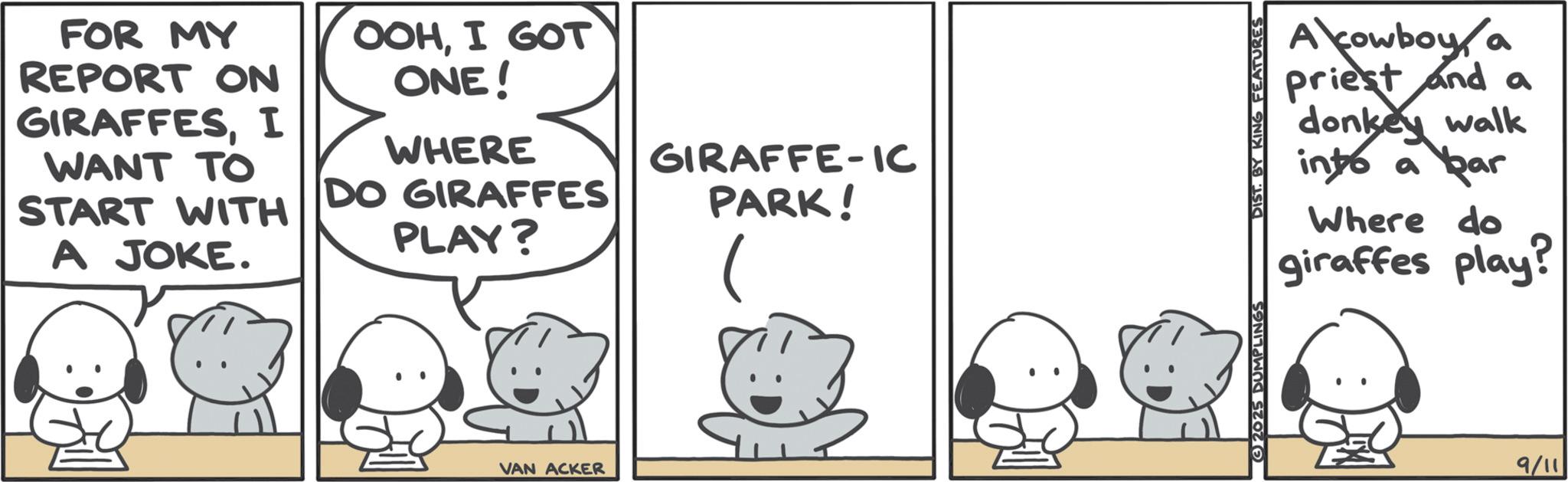 Graphics OCR: FOR MY REPORT ON GIRAFFESI WANT TO START WITH A JOKE. OOHI GOT ONE! WHERE DO GIRAFFES PLAY? GIRAFFE-IC PARK! VAN ACKER Acowboy a priest and a donkey walk into a bar Where do giraffes play? (2025 DUMPLINGS DIST. BY KING FEATURES 9/11 FOR MY REPORT ON GIRAFFESI WANT TO START WITH A JOKE . OOHI GOT ONE ! WHERE DO GIRAFFES PLAY ? GIRAFFE - IC PARK ! VAN ACKER Acowboy a priest and a donkey walk into a bar Where do giraffes play ? ( 2025 DUMPLINGS DIST . BY KING FEATURES 9/11