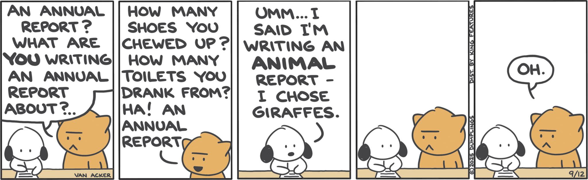 Graphics OCR: AN ANNUAL REPORT? WHAT ARE HOW MANY SHOES YOU CHEWED UP? HOW MANY DRANK FROM? YOU WRITING AN ANNUAL TOILETS YOU REPORT ABOUT?.. HA! AN ANNUAL REPORTO UMM... I SAID I'M WRITING AN ANIMAL REPORT I CHOSE GIRAFFES. VAN ACKER 2025 DUMPLINGS DIST. BY KING FEATURES OH. 9/12 AN ANNUAL REPORT ? WHAT ARE HOW MANY SHOES YOU CHEWED UP ? HOW MANY DRANK FROM ? YOU WRITING AN ANNUAL TOILETS YOU REPORT ABOUT ? .. HA ! AN ANNUAL REPORTO UMM ... I SAID I'M WRITING AN ANIMAL REPORT I CHOSE GIRAFFES . VAN ACKER 2025 DUMPLINGS DIST . BY KING FEATURES OH . 9/12