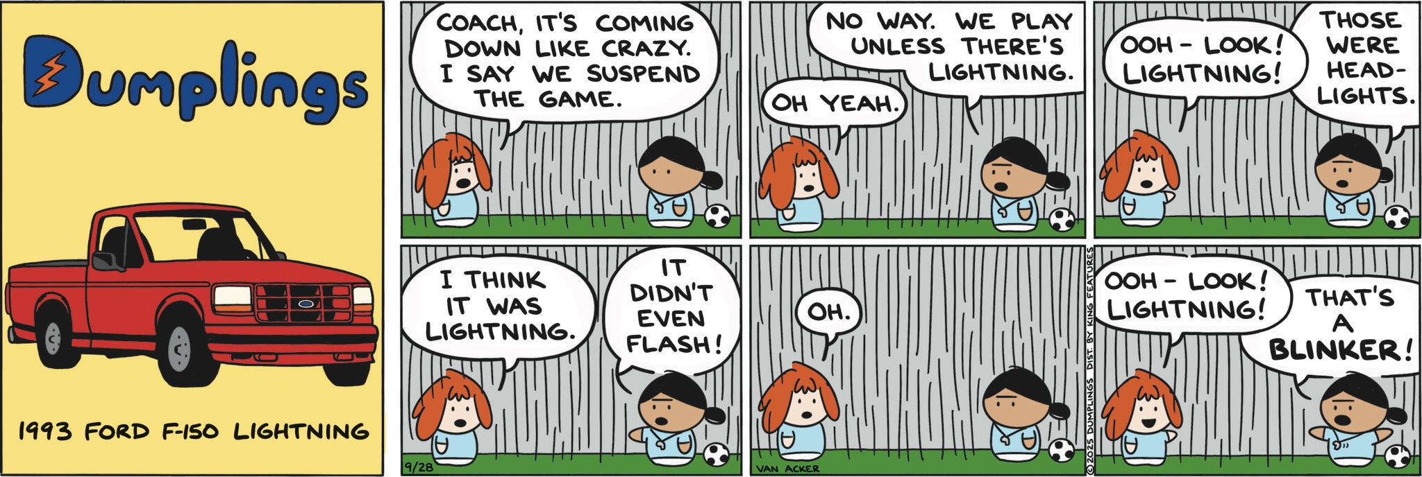 Animated cartoon OCR: Dumplings COACHIT'S COMING DOWN LIKE CRAZY. I SAY WE SUSPEND THE GAME. 1993 FORD F-150 LIGHTNING 9/28 I THINK IT WAS LIGHTNING. NO WAY. WE PLAY UNLESS THERE'S THOSE OOH-LOOK! WERE LIGHTNING. LIGHTNING! HEAD- LIGHTS. OH YEAH. IT DIDN'T EVEN FLASH! OH. TH VAN ACKER ©2025 DUMPLINGS DIST. BY KI FEATURES OOH-LOOK! THAT'S LIGHTNING! A BLINKER! Dumplings COACHIT'S COMING DOWN LIKE CRAZY . I SAY WE SUSPEND THE GAME . 1993 FORD F - 150 LIGHTNING 9/28 I THINK IT WAS LIGHTNING . NO WAY . WE PLAY UNLESS THERE'S THOSE OOH - LOOK ! WERE LIGHTNING . LIGHTNING ! HEAD- LIGHTS . OH YEAH . IT DIDN'T EVEN FLASH ! OH . TH VAN ACKER © 2025 DUMPLINGS DIST . BY KI FEATURES OOH - LOOK ! THAT'S LIGHTNING ! A BLINKER !