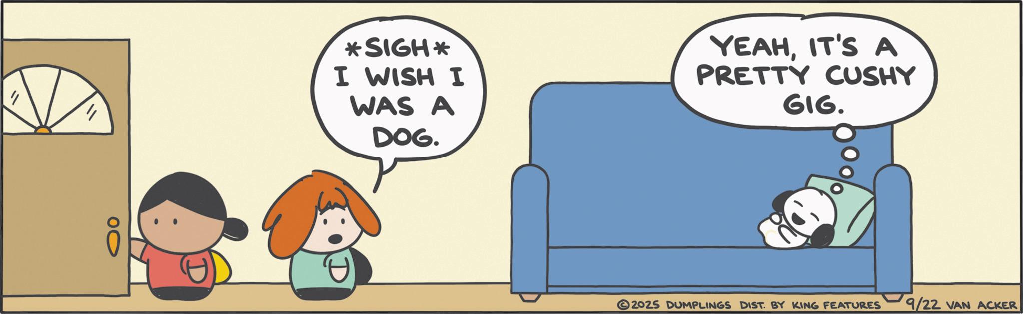 Graphics OCR: 00 *SIGH* I WISH I WAS A DOG. YEAHIT'S A PRETTY CUSHY GIG. 2025 DUMPLINGS DIST. BY KING FEATURES 9/22 VAN ACKER 00 * SIGH * I WISH I WAS A DOG . YEAHIT'S A PRETTY CUSHY GIG . 2025 DUMPLINGS DIST . BY KING FEATURES 9/22 VAN ACKER