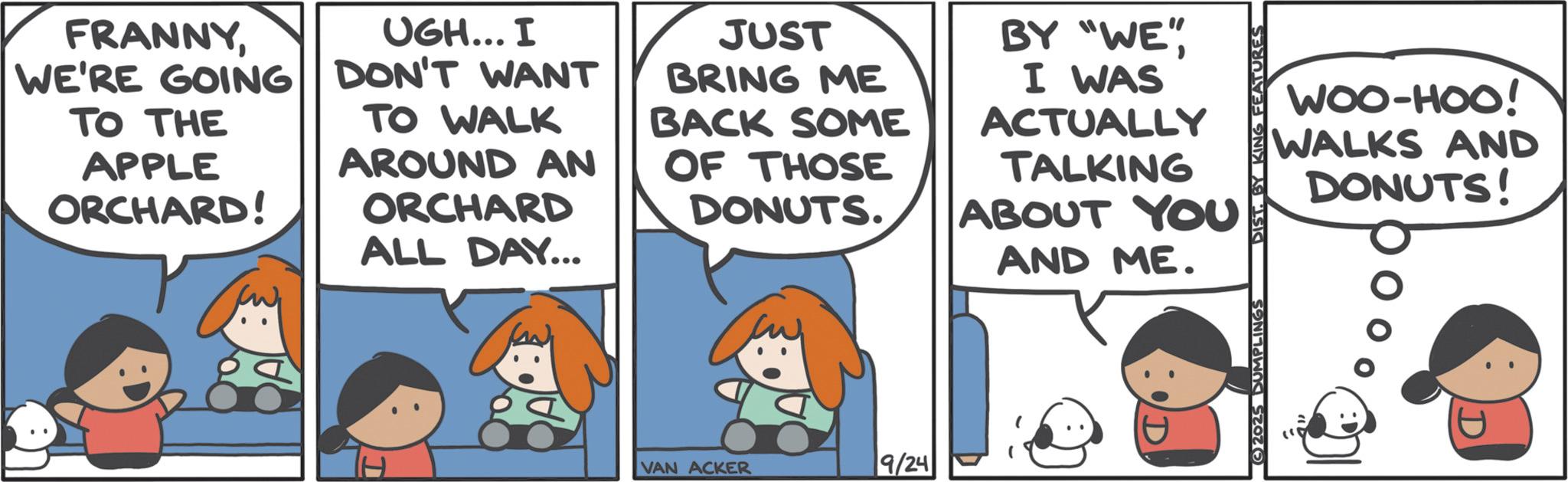 Animated cartoon OCR: WOO-HOO! WALKS AND DONUTS! SANA NI AÐ SIG FRANNYWE'RE GOING TO THE APPLE ORCHARD! UGH... I DON'T WANT TO WALK AROUND AN ORCHARD ALL DAY... JUST BRING ME BACK SOME OF THOSE DONUTS. BY "WE"I WAS ACTUALLY TALKING ABOUT YOU AND ME. VAN ACKER 9/24 WOO - HOO ! WALKS AND DONUTS ! SANA NI AÐ SIG FRANNYWE'RE GOING TO THE APPLE ORCHARD ! UGH ... I DON'T WANT TO WALK AROUND AN ORCHARD ALL DAY ... JUST BRING ME BACK SOME OF THOSE DONUTS . BY " WE "I WAS ACTUALLY TALKING ABOUT YOU AND ME . VAN ACKER 9/24