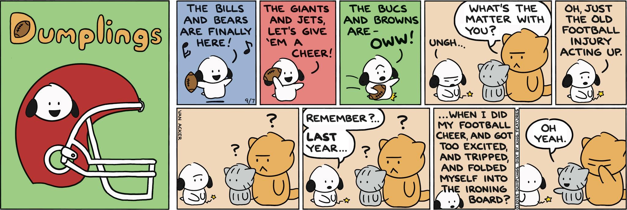 Humour OCR: Dumplings THE BILLS AND BEARS ARE FINALLY HERE! THE GIANTS AND JETSLET'S GIVE CHEER! 'EM A VAN ACKER THE BUCS AND BROWNS ARE- OWW! WHAT'S THE MATTER WITH YOU? UNGH... SUL? 110 REMEMBER?.. ? WHEN I DID MY FOOTBALL ? 9/7 ? LAST YEAR... ? (110) OHJUST THE OLD FOOTBALL INJURY ACTING UP. CHEERAND GOT TOO EXCITEDAND FOLDED MYSELF INTO THE IRONING BOARD? OH YEAH. Dumplings THE BILLS AND BEARS ARE FINALLY HERE ! THE GIANTS AND JETSLET'S GIVE CHEER ! ' EM A VAN ACKER THE BUCS AND BROWNS ARE- OWW ! WHAT'S THE MATTER WITH YOU ? UNGH ... SUL ? 110 REMEMBER ? .. ? WHEN I DID MY FOOTBALL ? 9/7 ? LAST YEAR ... ? ( 110 ) OHJUST THE OLD FOOTBALL INJURY ACTING UP . CHEERAND GOT TOO EXCITEDAND TRIPPEDAND FOLDED MYSELF INTO THE IRONING BOARD ? OH YEAH .