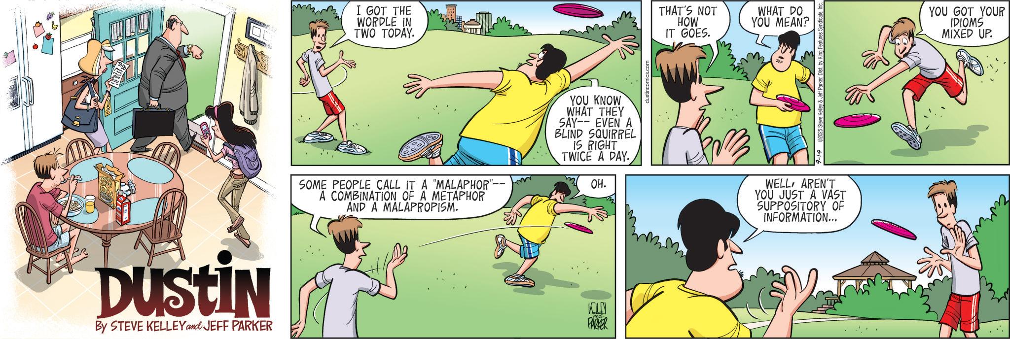 Animated cartoon OCR: DUSTIN By STEVE KELLEY and JEFF PARKER I GOT THE WORDLE IN TWO TODAY. THAT'S NOT HOW IT GOES. WHAT DO YOU MEAN? YOU GOT YOUR IDIOMS MIXED UP. SOME PEOPLE CALL IT A "MALAPHOR" A COMBINATION OF A METAPHOR AND A MALAPROPISM. YOU KNOW WHAT THEY SAY-- EVEN A BLIND SQUIRREL IS RIGHT TWICE A DAY. OH. WELLAREN'T YOU JUST A VAST SUPPOSITORY OF INFORMATION... KILLN PARKER DUSTIN By STEVE KELLEY and JEFF PARKER I GOT THE WORDLE IN TWO TODAY . THAT'S NOT HOW IT GOES . WHAT DO YOU MEAN ? YOU GOT YOUR IDIOMS MIXED UP . SOME PEOPLE CALL IT A " MALAPHOR " A COMBINATION OF A METAPHOR AND A MALAPROPISM . YOU KNOW WHAT THEY SAY-- EVEN A BLIND SQUIRREL IS RIGHT TWICE A DAY . OH . WELLAREN'T YOU JUST A VAST SUPPOSITORY OF INFORMATION ... KILLN PARKER