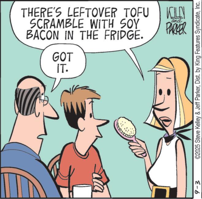 Animated cartoon OCR: THERE'S LEFTOVER TOFU SCRAMBLE WITH SOY BACON IN THE FRIDGE. GOT IT. KN and PARKER 9-3 ©2025 Steve Kelley & Jeff ParkerInc. THERE'S LEFTOVER TOFU SCRAMBLE WITH SOY BACON IN THE FRIDGE . GOT IT . KN and PARKER 9-3 © 2025 Steve Kelley & Jeff ParkerDist . by King Features Syndicate