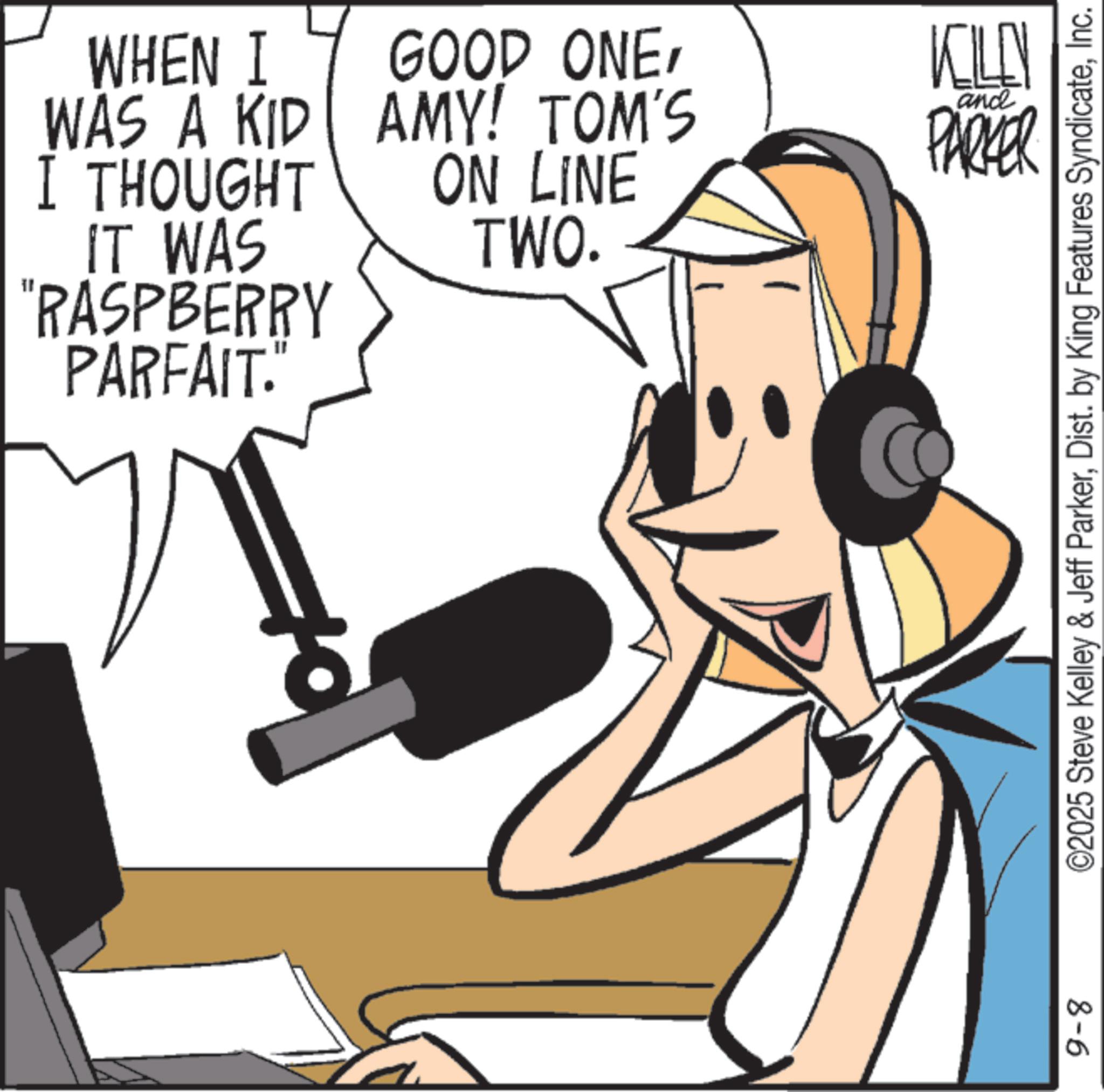 Hearing OCR: WHEN I WAS A KID I THOUGHT IT WAS "RASPBERRY PARFAIT." GOOD ONEAMY! TOM'S ON LINE TWO. KILL PARKER ande 9-8 ©2025 Steve Kelley & Jeff ParkerInc. WHEN I WAS A KID I THOUGHT IT WAS " RASPBERRY PARFAIT . " GOOD ONEAMY ! TOM'S ON LINE TWO . KILL PARKER ande 9-8 © 2025 Steve Kelley & Jeff ParkerDist . by King Features Syndicate