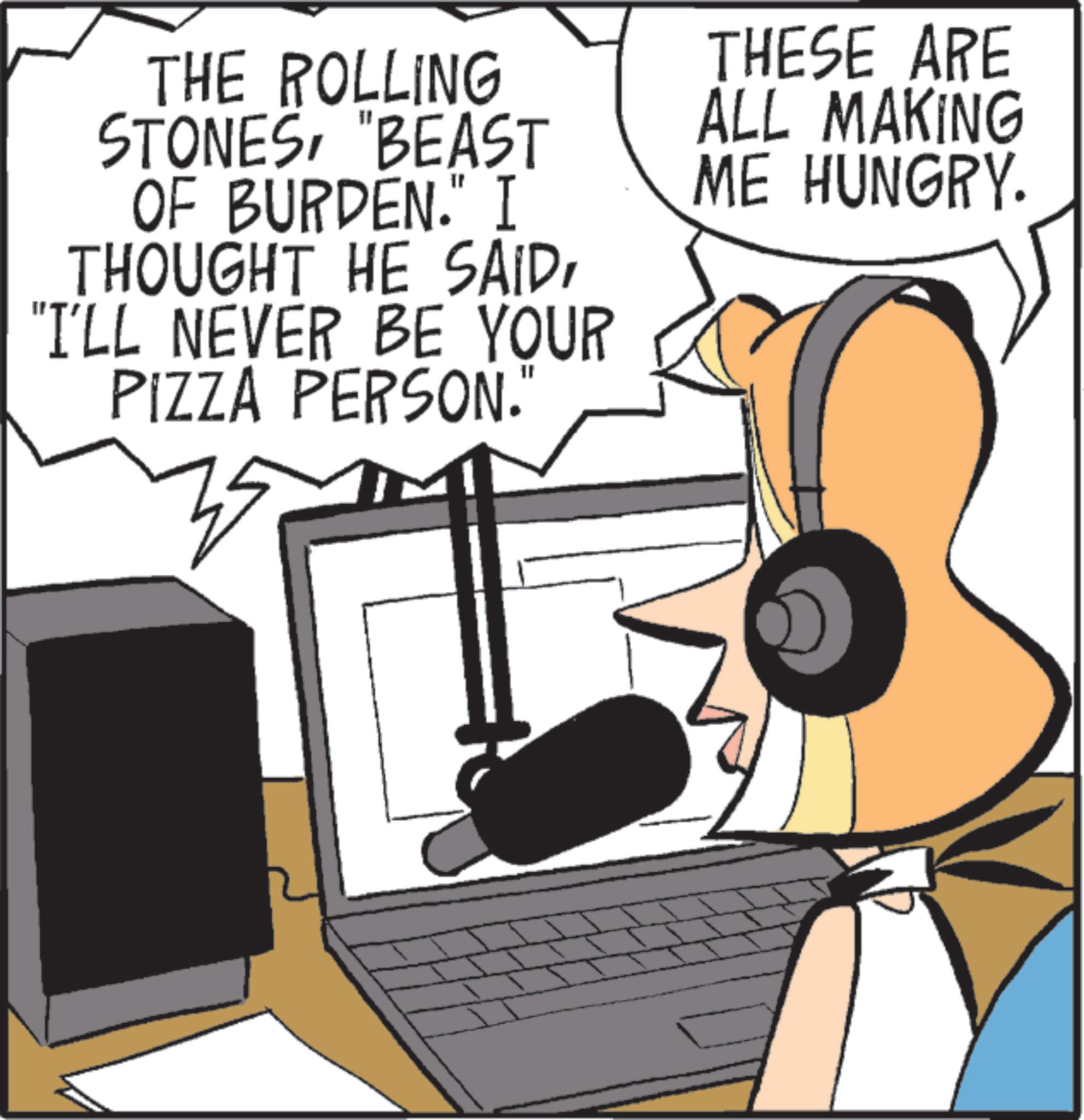 Headphones OCR: THE ROLLING STONES"BEAST OF BURDEN." I THOUGHT HE SAID"I'LL NEVER BE YOUR PIZZA PERSON. 35 THESE ARE ALL MAKING ME HUNGRY. THE ROLLING STONES" BEAST OF BURDEN . " I THOUGHT HE SAID" I'LL NEVER BE YOUR PIZZA PERSON . 35 THESE ARE ALL MAKING ME HUNGRY .