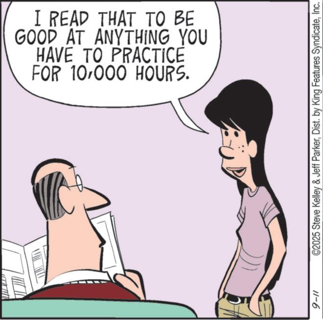 Photo caption OCR: I READ THAT TO BE GOOD AT ANYTHING YOU HAVE TO PRACTICE FOR 10000 HOURS. ©2025 Steve Kelley & Jeff ParkerInc. 11-6 I READ THAT TO BE GOOD AT ANYTHING YOU HAVE TO PRACTICE FOR 10000 HOURS . © 2025 Steve Kelley & Jeff ParkerDist . by King Features SyndicateInc. 11-6