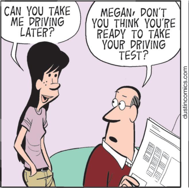 Photo caption OCR: CAN YOU TAKE ME DRIVING LATER? MEGANDON'T YOU THINK YOU'RE READY TO TAKE YOUR DRIVING TEST? dustincomics.com CAN YOU TAKE ME DRIVING LATER ? MEGANDON'T YOU THINK YOU'RE READY TO TAKE YOUR DRIVING TEST ? dustincomics.com