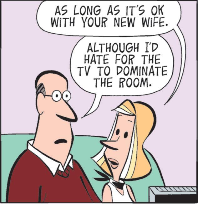 Animated cartoon OCR: AS LONG AS IT'S OK WITH YOUR NEW WIFE. ALTHOUGH I'D HATE FOR THE TV TO DOMINATE THE ROOM. AS LONG AS IT'S OK WITH YOUR NEW WIFE . ALTHOUGH I'D HATE FOR THE TV TO DOMINATE THE ROOM .