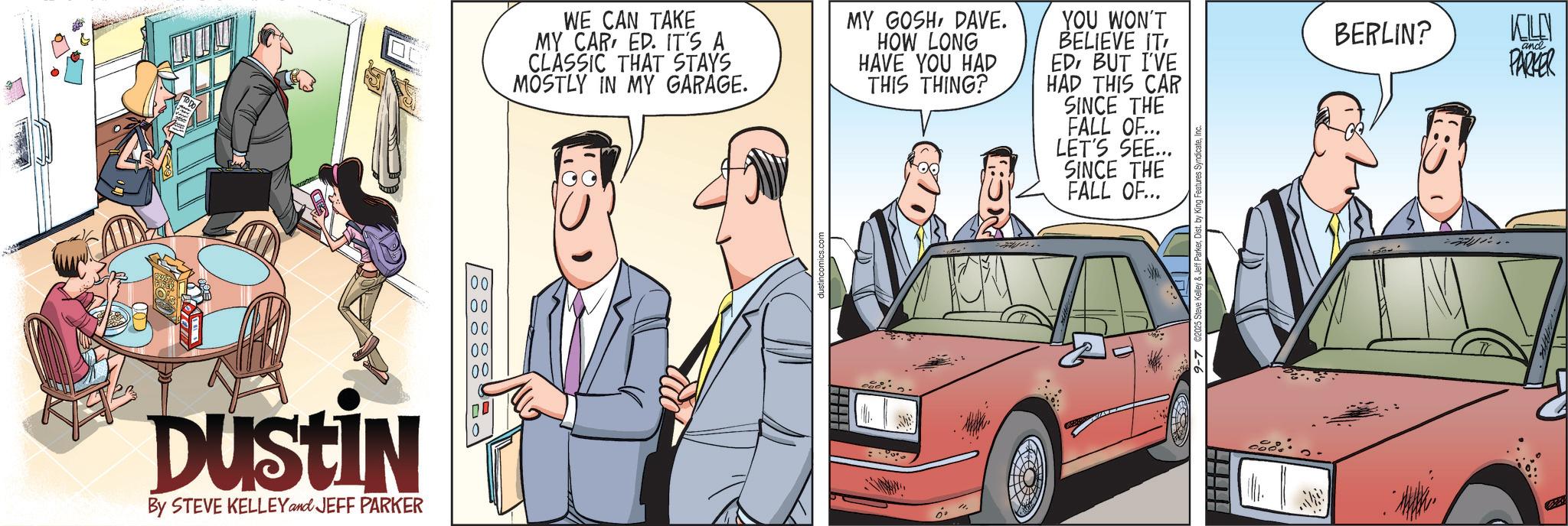 Animation OCR: DUSTIN By STEVE KELLEY and JEFF PARKER 0 88888 WE CAN TAKE MY CAR ED. IT'S A CLASSIC THAT STAYS MOSTLY IN MY GARAGE. MY GOSHDAVE. HOW LONG HAVE YOU HAD THIS THING? C: YOU WON'T BELIEVE IT' EDBUT I'VE HAD THIS CAR SINCE THE FALL OF... LET'S SEE... SINCE THE FALL OF... BERLIN? KELLY and PARKER ". .. DUSTIN By STEVE KELLEY and JEFF PARKER 0 88888 WE CAN TAKE MY CAR ED . IT'S A CLASSIC THAT STAYS MOSTLY IN MY GARAGE . MY GOSHDAVE . HOW LONG HAVE YOU HAD THIS THING ? C : YOU WON'T BELIEVE IT ' EDBUT I'VE HAD THIS CAR SINCE THE FALL OF ... LET'S SEE ... SINCE THE FALL OF ... BERLIN ? KELLY and PARKER " . ..