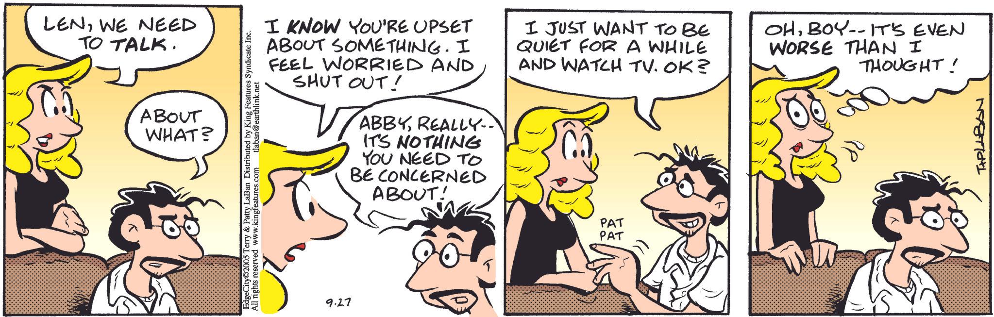 Comic book OCR: LENWE NEED TO TALK. ABOUT WHAT? EdgeCity 2005 Terry & Patty LaBan Distributed by King Features Syndicate Inc. ST All rights reserved www.kingfeatures.com tlaban@earthlink.net I KNOW YOU'RE UPSET ABOUT SOMETHING. I FEEL WORRIED AND SHUT OUT! ABBYREALLY.. IT'S NOTHING YOU NEED TO BE CONCERNED ABOUT! I JUST WANT TO BE QUIET FOR A WHILE AND WATCH TV. OK? OHBOY-- IT'S EVEN WORSE THAN I THOUGHT! 9.27 PAT PAT TAPLLBAN LENWE NEED TO TALK . ABOUT WHAT ? EdgeCity 2005 Terry & Patty LaBan Distributed by King Features Syndicate Inc. ST All rights reserved www.kingfeatures.com tlaban@earthlink.net I KNOW YOU'RE UPSET ABOUT SOMETHING . I FEEL WORRIED AND SHUT OUT ! ABBYREALLY .. IT'S NOTHING YOU NEED TO BE CONCERNED ABOUT ! I JUST WANT TO BE QUIET FOR A WHILE AND WATCH TV . OK ? OHBOY-- IT'S EVEN WORSE THAN I THOUGHT ! 9.27 PAT PAT TAPLLBAN