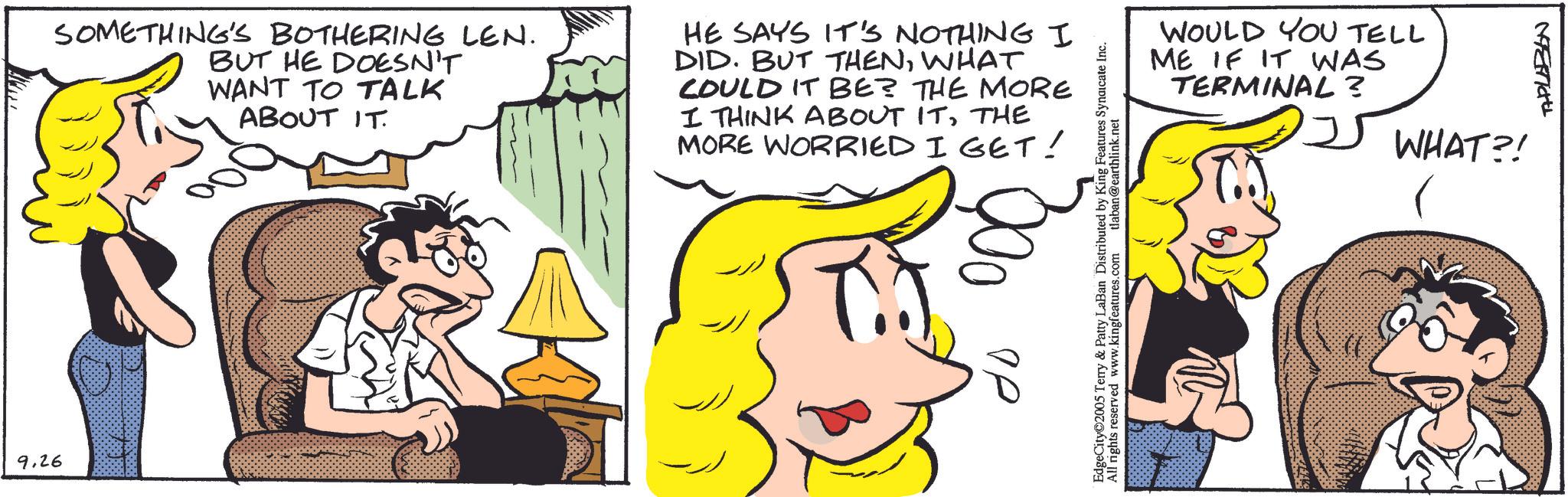 Animated cartoon OCR: 9.26 SOMETHING'S BOTHERING LEN. BUT HE DOESN'T WANT TO TALK ABOUT IT. HE SAYS IT'S NOTHING I DID. BUT THENWHAT COULD IT BE? THE MORE I THINK ABOUT ITTHE MORE WORRIED I GET! OD tlaban@earthlink.net EdgeCity 2005 Terry & Patty LaBan Distributed by King Features Syndicate Inc. All rights reserved www.kingfeatures.com WOULD YOU TELL ME IF IT WAS TERMINAL? WHAT?! TAPLABON 9.26 SOMETHING'S BOTHERING LEN . BUT HE DOESN'T WANT TO TALK ABOUT IT . HE SAYS IT'S NOTHING I DID . BUT THENWHAT COULD IT BE ? THE MORE I THINK ABOUT ITTHE MORE WORRIED I GET ! OD tlaban@earthlink.net EdgeCity 2005 Terry & Patty LaBan Distributed by King Features Syndicate Inc. All rights reserved www.kingfeatures.com WOULD YOU TELL ME IF IT WAS TERMINAL ? WHAT ?! TAPLABON