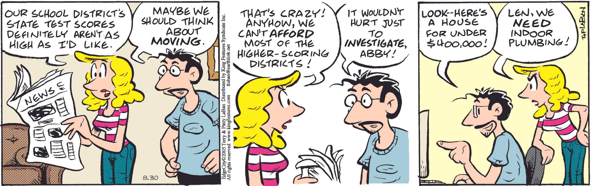 Animation OCR: OUR SCHOOL DISTRICT'S STATE TEST SCORES DEFINITELY AREN'T AS HIGH AS I'D LIKE. NEWS E ?? MAYBE WE SHOULD THINK ABOUT MOVING. FILT 8.30 THAT'S CRAZY! ANYHOWWE CAN'T AFFORD MOST OF THE HIGHER-SCORING DISTRICTS! IT WOULDN'T HURT JUST ?? INVESTIGATEABBY! LOOK-HERE'S A HOUSE FOR UNDER $400000! EdgeCity 2005 Terry & Patty LaBan Distributed by King Features Syndicate Inc. All rights reserved www.kingfeatures.com tlaban@earthlink.net LENWE NEED INDOOR PLUMBING! TAPLABON OUR SCHOOL DISTRICT'S STATE TEST SCORES DEFINITELY AREN'T AS HIGH AS I'D LIKE . NEWS E ?? MAYBE WE SHOULD THINK ABOUT MOVING . FILT 8.30 THAT'S CRAZY ! ANYHOWWE CAN'T AFFORD MOST OF THE HIGHER - SCORING DISTRICTS ! IT WOULDN'T HURT JUST ?? INVESTIGATEABBY ! LOOK - HERE'S A HOUSE FOR UNDER $ 400000 ! EdgeCity 2005 Terry & Patty LaBan Distributed by King Features Syndicate Inc. All rights reserved www.kingfeatures.com tlaban@earthlink.net LENWE NEED INDOOR PLUMBING ! TAPLABON