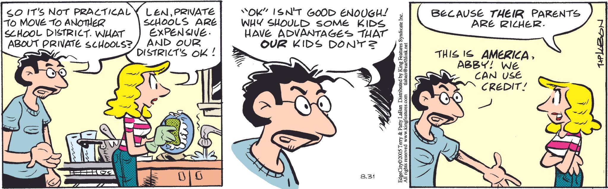 Pleased OCR: SO IT'S NOT PRACTICAL TO MOVE TO ANOTHER SCHOOL DISTRICT. WHAT ABOUT PRIVATE SCHOOLS?PRIVATE SCHOOLS ARE EXPENSIVE. AND OUR DISTRICT'S OK! "OK" ISN'T GOOD ENOUGH! WHY SHOULD SOME KIDS HAVE ADVANTAGES THAT OUR KIDS DON'T? 0/0 8.31 EdgeCity 2005 Terry & Patty LaBan Distributed by King Features Syndicate Inc. All rights reserved www.kingfeatures.com tlaban@earthlink.net BECAUSE THEIR PARENTS ARE RICHER. THIS IS AMERICAABBY! WE CAN USE CREDIT! TIPLEBON SO IT'S NOT PRACTICAL TO MOVE TO ANOTHER SCHOOL DISTRICT . WHAT ABOUT PRIVATE SCHOOLS ?PRIVATE SCHOOLS ARE EXPENSIVE . AND OUR DISTRICT'S OK ! " OK " ISN'T GOOD ENOUGH ! WHY SHOULD SOME KIDS HAVE ADVANTAGES THAT OUR KIDS DON'T ? 0/0 8.31 EdgeCity 2005 Terry & Patty LaBan Distributed by King Features Syndicate Inc. All rights reserved www.kingfeatures.com tlaban@earthlink.net BECAUSE THEIR PARENTS ARE RICHER . THIS IS AMERICAABBY ! WE CAN USE CREDIT ! TIPLEBON