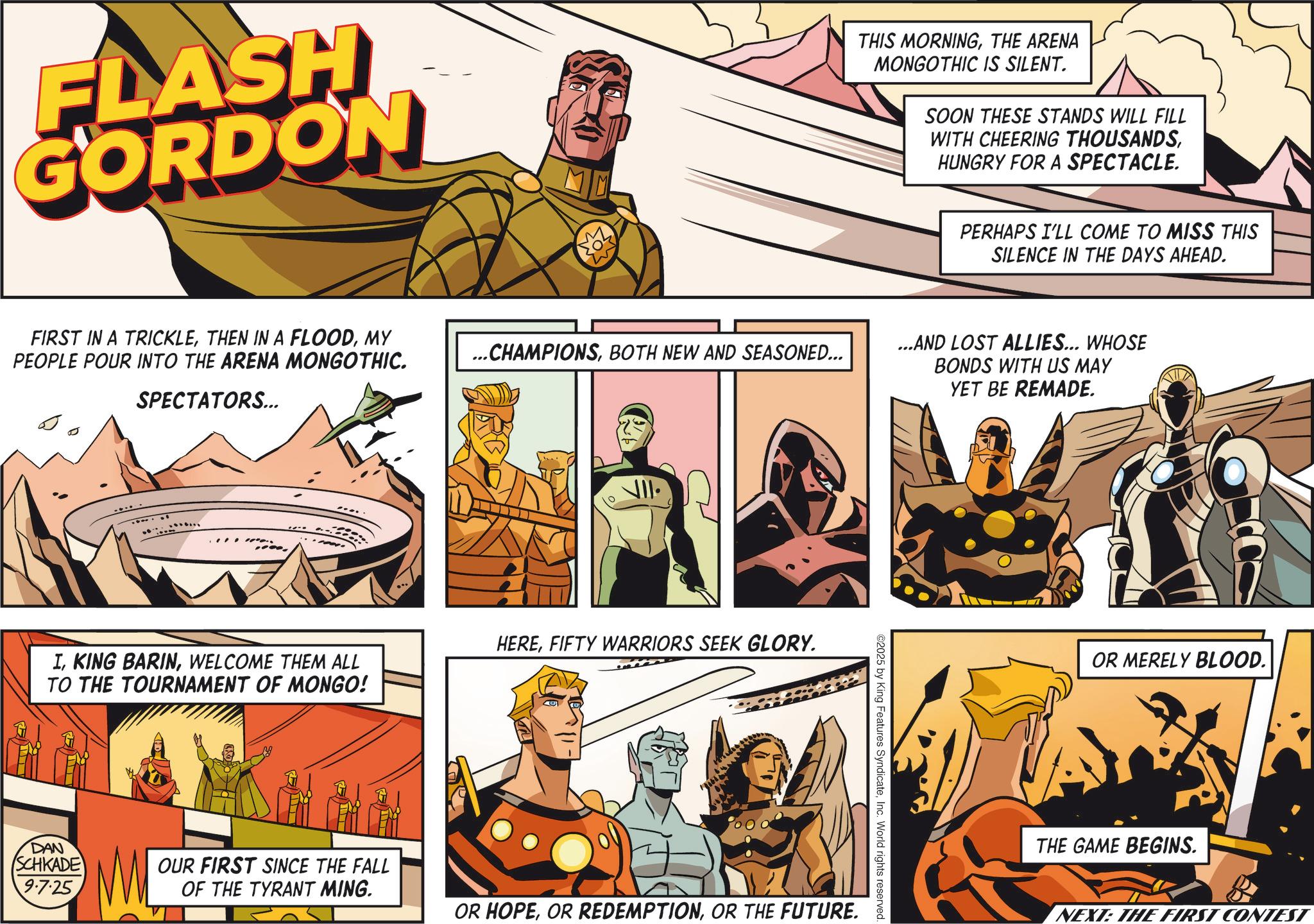 Publication OCR: FLASH GORDON THIS MORNINGTHE ARENA MONGOTHIC IS SILENT. SOON THESE STANDS WILL FILL WITH CHEERING THOUSANDSHUNGRY FOR A SPECTACLE. PERHAPS I'LL COME TO MISS THIS SILENCE IN THE DAYS AHEAD. FIRST IN A TRICKLEMY PEOPLE POUR INTO THE ARENA MONGOTHIC. SPECTATORS... ...CHAMPIONSBOTH NEW AND SEASONED... ...AND LOST ALLIES... WHOSE BONDS WITH US MAY YET BE REMADE. . IWELCOME THEM ALL TO THE TOURNAMENT OF MONGO! HEREFIFTY WARRIORS SEEK GLORY. DAN SCHKADE 9.7.25 OUR FIRST SINCE THE FALL OF THE TYRANT MING. OR HOPEOR THE FUTURE. ©2025 by King Features SyndicateInc. World rights reserved. OR MERELY BLOOD. THE GAME BEGINS. NEXT: THE FIRST CONTEST FLASH GORDON THIS MORNINGTHE ARENA MONGOTHIC IS SILENT . SOON THESE STANDS WILL FILL WITH CHEERING THOUSANDSHUNGRY FOR A SPECTACLE . PERHAPS I'LL COME TO MISS THIS SILENCE IN THE DAYS AHEAD . FIRST IN A TRICKLETHEN IN A FLOODMY PEOPLE POUR INTO THE ARENA MONGOTHIC . SPECTATORS ... ... CHAMPIONSBOTH NEW AND SEASONED ... ... AND LOST ALLIES ... WHOSE BONDS WITH US MAY YET BE REMADE . . IKING BARINWELCOME THEM ALL TO THE TOURNAMENT OF MONGO ! HEREFIFTY WARRIORS SEEK GLORY . DAN SCHKADE 9.7.25 OUR FIRST SINCE THE FALL OF THE TYRANT MING . OR HOPEOR REDEMPTIONOR THE FUTURE . © 2025 by King Features SyndicateInc. World rights reserved . OR MERELY BLOOD . THE GAME BEGINS . NEXT : THE FIRST CONTEST