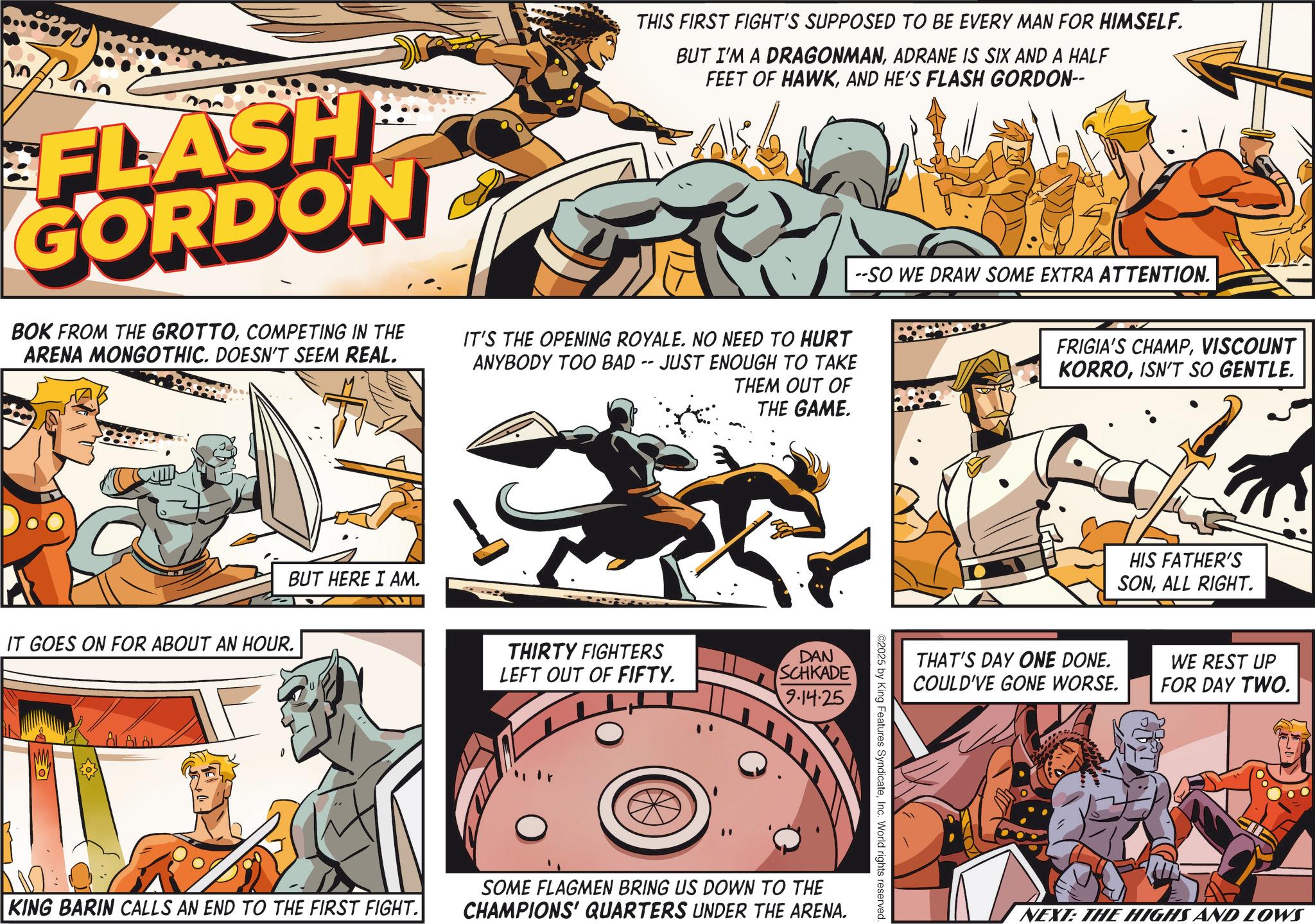 Animation OCR: no FLASH GORDON BOK FROM THE GROTTOCOMPETING IN THE ARENA MONGOTHIC. DOESN'T SEEM REAL. THIS FIRST FIGHT'S SUPPOSED TO BE EVERY MAN FOR HIMSELF. BUT I'M A DRAGONMANADRANE IS SIX AND A HALF FEET OF HAWKAND HE'S FLASH GORDON-- IT'S THE OPENING ROYALE. NO NEED TO HURT ANYBODY TOO BAD -- JUST ENOUGH TO TAKE THEM OUT OF THE GAME. --SO WE DRAW SOME EXTRA ATTENTION. FRIGIA'S CHAMPVISCOUNT KORROISN'T SO GENTLE. BUT HERE I AM. IT GOES ON FOR ABOUT AN HOUR. { SOS ALAL THIRTY FIGHTERS LEFT OUT OF FIFTY. DAN SCHKADE 9.14.25 KING BARIN CALLS AN END TO THE FIRST FIGHT. SOME FLAGMEN BRING US DOWN TO THE CHAMPIONS' QUARTERS UNDER THE ARENA. ©2025 by King Features SyndicateInc. World rights reserved. HIS FATHER'S SONALL RIGHT. THAT'S DAY ONE DONE. COULD'VE GONE WORSE. WE REST UP FOR DAY TWO. NEXT: THE HIGHS AND LOWS no FLASH GORDON BOK FROM THE GROTTOCOMPETING IN THE ARENA MONGOTHIC . DOESN'T SEEM REAL . THIS FIRST FIGHT'S SUPPOSED TO BE EVERY MAN FOR HIMSELF . BUT I'M A DRAGONMANADRANE IS SIX AND A HALF FEET OF HAWKAND HE'S FLASH GORDON-- IT'S THE OPENING ROYALE . NO NEED TO HURT ANYBODY TOO BAD -- JUST ENOUGH TO TAKE THEM OUT OF THE GAME . --SO WE DRAW SOME EXTRA ATTENTION . FRIGIA'S CHAMPVISCOUNT KORROISN'T SO GENTLE . BUT HERE I AM . IT GOES ON FOR ABOUT AN HOUR . { SOS ALAL THIRTY FIGHTERS LEFT OUT OF FIFTY . DAN SCHKADE 9.14.25 KING BARIN CALLS AN END TO THE FIRST FIGHT . SOME FLAGMEN BRING US DOWN TO THE CHAMPIONS ' QUARTERS UNDER THE ARENA . © 2025 by King Features SyndicateInc. World rights reserved . HIS FATHER'S SONALL RIGHT . THAT'S DAY ONE DONE . COULD'VE GONE WORSE . WE REST UP FOR DAY TWO . NEXT : THE HIGHS AND LOWS