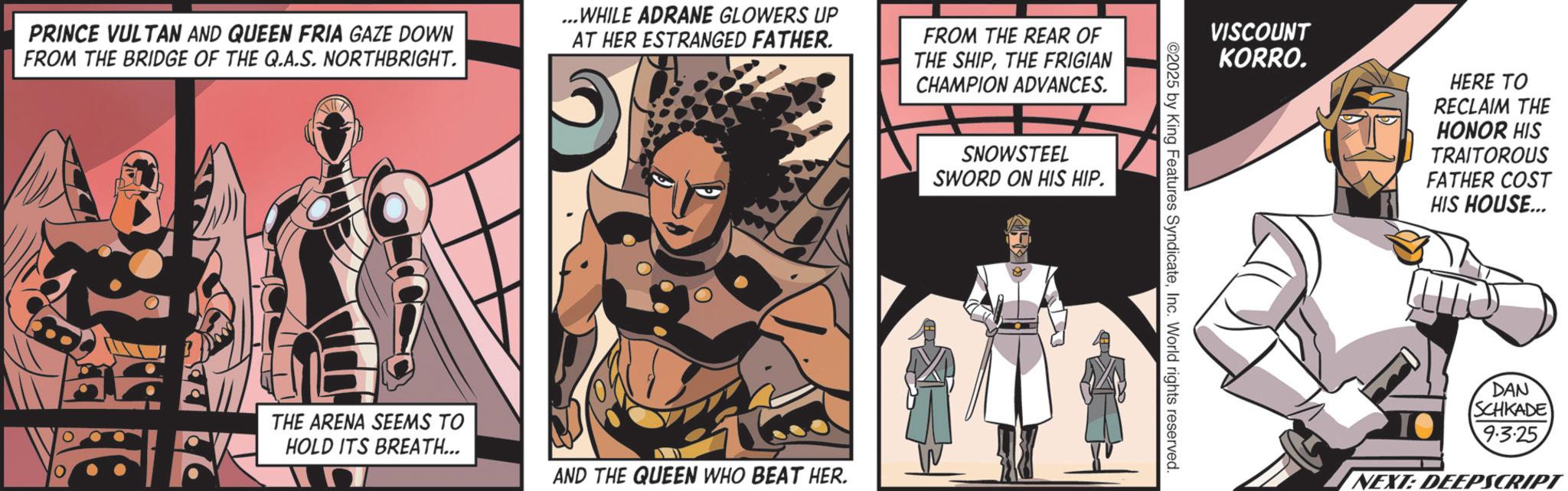 Animation OCR: PRINCE VULTAN AND QUEEN FRIA GAZE DOWN FROM THE BRIDGE OF THE Q.A.S. NORTHBRIGHT. ...WHILE ADRANE GLOWERS UP AT HER ESTRANGED FATHER. 5 FROM THE REAR OF THE SHIPTHE FRIGIAN CHAMPION ADVANCES. SNOWSTEEL SWORD ON HIS HIP. THE ARENA SEEMS TO HOLD ITS BREATH... AND THE QUEEN WHO BEAT HER. VISCOUNT KORRO. HERE TO RECLAIM THE HONOR HIS TRAITOROUS FATHER COST HIS HOUSE... ©2025 by King Features SyndicateInc. World rights reserved. DAN SCHKADE 9.3.25. NEXT: DEEPSCRIPT PRINCE VULTAN AND QUEEN FRIA GAZE DOWN FROM THE BRIDGE OF THE Q.A.S. NORTHBRIGHT . ... WHILE ADRANE GLOWERS UP AT HER ESTRANGED FATHER . 5 FROM THE REAR OF THE SHIPTHE FRIGIAN CHAMPION ADVANCES . SNOWSTEEL SWORD ON HIS HIP . THE ARENA SEEMS TO HOLD ITS BREATH ... AND THE QUEEN WHO BEAT HER . VISCOUNT KORRO . HERE TO RECLAIM THE HONOR HIS TRAITOROUS FATHER COST HIS HOUSE ... © 2025 by King Features SyndicateInc. World rights reserved . DAN SCHKADE 9.3.25 . NEXT : DEEPSCRIPT
