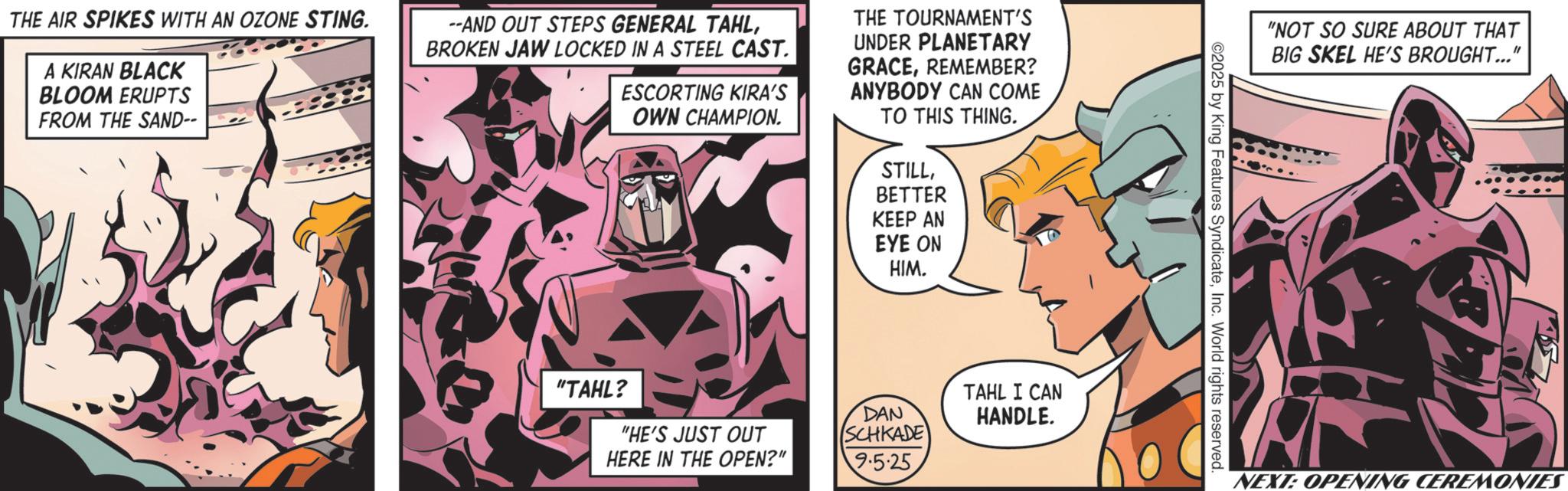 Comic book OCR: THE AIR SPIKES WITH AN OZONE STING. A KIRAN BLACK BLOOM ERUPTS FROM THE SAND-- --AND OUT STEPS GENERAL TAHLBROKEN JAW LOCKED IN A STEEL CAST. ESCORTING KIRA'S OWN CHAMPION. THE TOURNAMENT'S UNDER PLANETARY GRACEREMEMBER? ANYBODY CAN COME TO THIS THING. STILLBETTER KEEP AN EYE ON HIM "TAHL? "HE'S JUST OUT HERE IN THE OPEN?" DAN SCHKADE TAHL I CAN HANDLE. 9.5-25 "NOT SO SURE ABOUT THAT BIG SKEL HE'S BROUGHT..." ©2025 by King Features SyndicateInc. World rights reserved. NEXT: OPENING CEREMONIES THE AIR SPIKES WITH AN OZONE STING . A KIRAN BLACK BLOOM ERUPTS FROM THE SAND-- --AND OUT STEPS GENERAL TAHLBROKEN JAW LOCKED IN A STEEL CAST . ESCORTING KIRA'S OWN CHAMPION . THE TOURNAMENT'S UNDER PLANETARY GRACEREMEMBER ? ANYBODY CAN COME TO THIS THING . STILLBETTER KEEP AN EYE ON HIM " TAHL ? " HE'S JUST OUT HERE IN THE OPEN ? " DAN SCHKADE TAHL I CAN HANDLE . 9.5-25 " NOT SO SURE ABOUT THAT BIG SKEL HE'S BROUGHT ... " © 2025 by King Features SyndicateInc. World rights reserved . NEXT : OPENING CEREMONIES