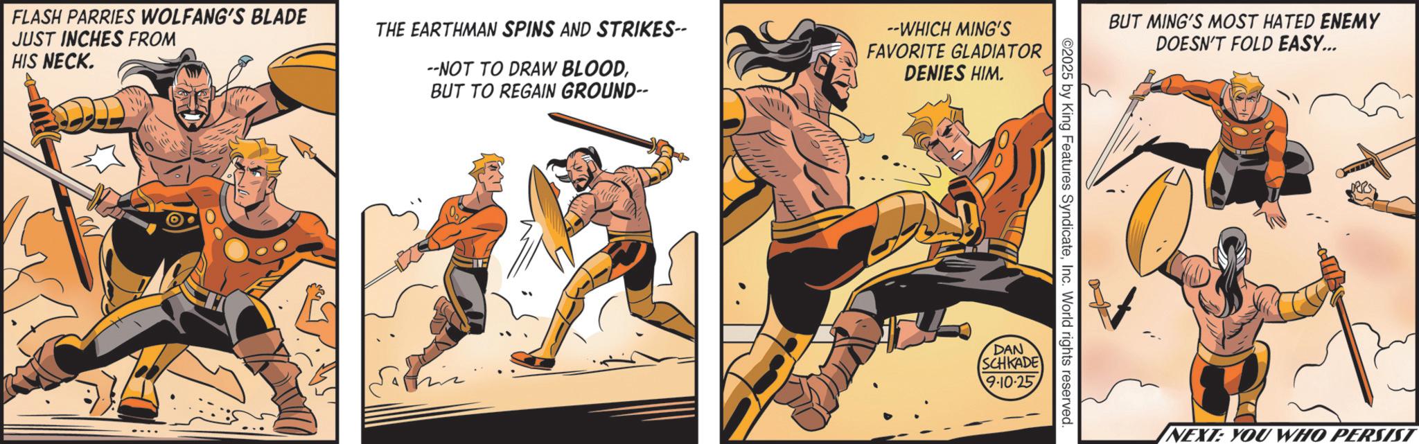 Hero OCR: FLASH PARRIES WOLFANG'S BLADE JUST INCHES FROM HIS NECK. THE EARTHMAN SPINS AND STRIKES-- --NOT TO DRAW BLOODBUT TO REGAIN GROUND-- --WHICH MING'S FAVORITE GLADIATOR DENIES HIM. BUT MING'S MOST HATED ENEMY ©2025 by King Features SyndicateInc. World rights reserved hiz DAN SCHKADE 9-10-25 DOESN'T FOLD EASY... NEXT: YOU WHO PERSIST FLASH PARRIES WOLFANG'S BLADE JUST INCHES FROM HIS NECK . THE EARTHMAN SPINS AND STRIKES-- --NOT TO DRAW BLOODBUT TO REGAIN GROUND-- --WHICH MING'S FAVORITE GLADIATOR DENIES HIM . BUT MING'S MOST HATED ENEMY © 2025 by King Features SyndicateInc. World rights reserved hiz DAN SCHKADE 9-10-25 DOESN'T FOLD EASY ... NEXT : YOU WHO PERSIST