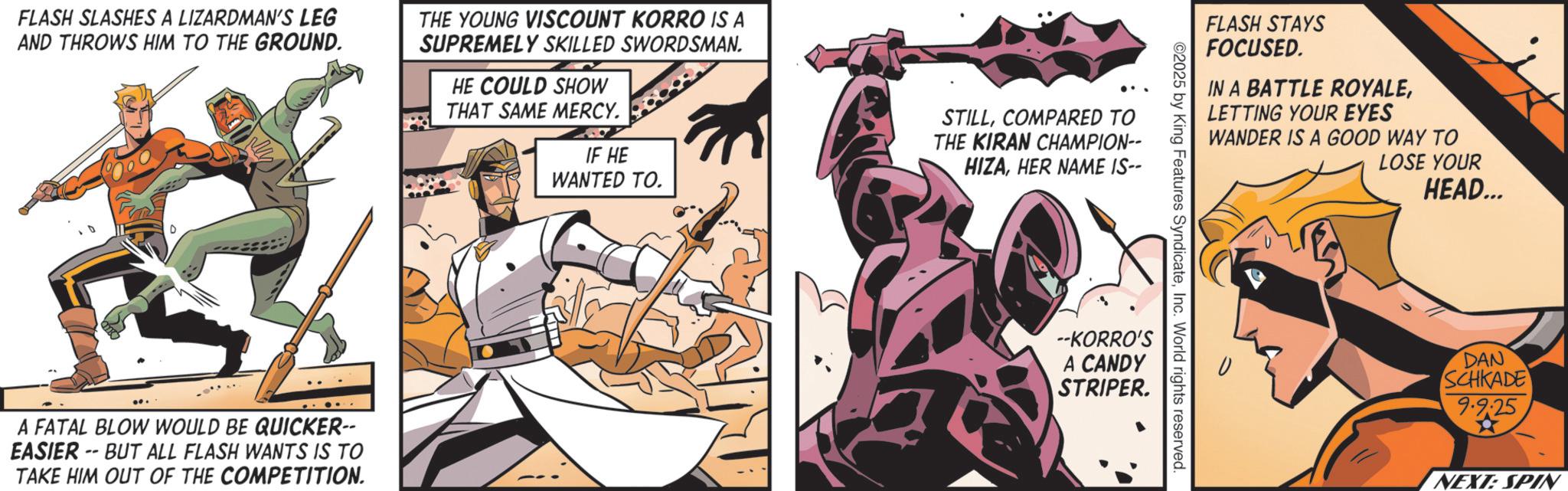 Animated cartoon OCR: FLASH SLASHES A LIZARDMAN'S LEG AND THROWS HIM TO THE GROUND. THE YOUNG VISCOUNT KORRO IS A SUPREMELY SKILLED SWORDSMAN. HE COULD SHOW THAT SAME MERCY. IF HE WANTED TO. D A FATAL BLOW WOULD BE QUICKER-- EASIER -- BUT ALL FLASH WANTS IS TO TAKE HIM OUT OF THE COMPETITION. STILLCOMPARED TO THE KIRAN CHAMPION-- HIZAHER NAME IS-- FLASH STAYS FOCUSED. IN A BATTLE ROYALELETTING YOUR EYES WANDER IS A GOOD WAY TO ©2025 by King Features SyndicateInc. World rights reserved --KORRO'S A CANDY STRIPER. LOSE YOUR HEAD... DAN SCHKADE 9.9:25 NEXT: SPIN FLASH SLASHES A LIZARDMAN'S LEG AND THROWS HIM TO THE GROUND . THE YOUNG VISCOUNT KORRO IS A SUPREMELY SKILLED SWORDSMAN . HE COULD SHOW THAT SAME MERCY . IF HE WANTED TO . D A FATAL BLOW WOULD BE QUICKER-- EASIER -- BUT ALL FLASH WANTS IS TO TAKE HIM OUT OF THE COMPETITION . STILLCOMPARED TO THE KIRAN CHAMPION-- HIZAHER NAME IS-- FLASH STAYS FOCUSED . IN A BATTLE ROYALELETTING YOUR EYES WANDER IS A GOOD WAY TO © 2025 by King Features SyndicateInc. World rights reserved --KORRO'S A CANDY STRIPER . LOSE YOUR HEAD ... DAN SCHKADE 9.9 : 25 NEXT : SPIN
