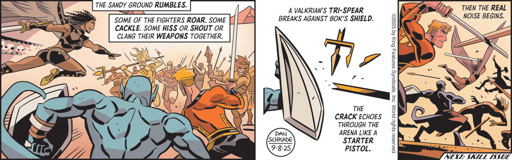 Hero OCR: THE SANDY GROUND RUMBLES. SOME OF THE FIGHTERS ROAR. SOME CACKLE. SOME HISS OR SHOUT OR CLANG THEIR WEAPONS TOGETHER. A VALKRIAN'S TRI-SPEAR BREAKS AGAINST BOK'S SHIELD. # ©2025 by King Features SyndicateInc. World rights reserved. DAN SCHKADE 9.8.25 THE CRACK ECHOES THROUGH THE ARENA LIKE A STARTER PISTOL. THEN THE REAL NOISE BEGINS. NEXT: SKILL ISSUE THE SANDY GROUND RUMBLES . SOME OF THE FIGHTERS ROAR . SOME CACKLE . SOME HISS OR SHOUT OR CLANG THEIR WEAPONS TOGETHER . A VALKRIAN'S TRI - SPEAR BREAKS AGAINST BOK'S SHIELD . # © 2025 by King Features SyndicateInc. World rights reserved . DAN SCHKADE 9.8.25 THE CRACK ECHOES THROUGH THE ARENA LIKE A STARTER PISTOL . THEN THE REAL NOISE BEGINS . NEXT : SKILL ISSUE
