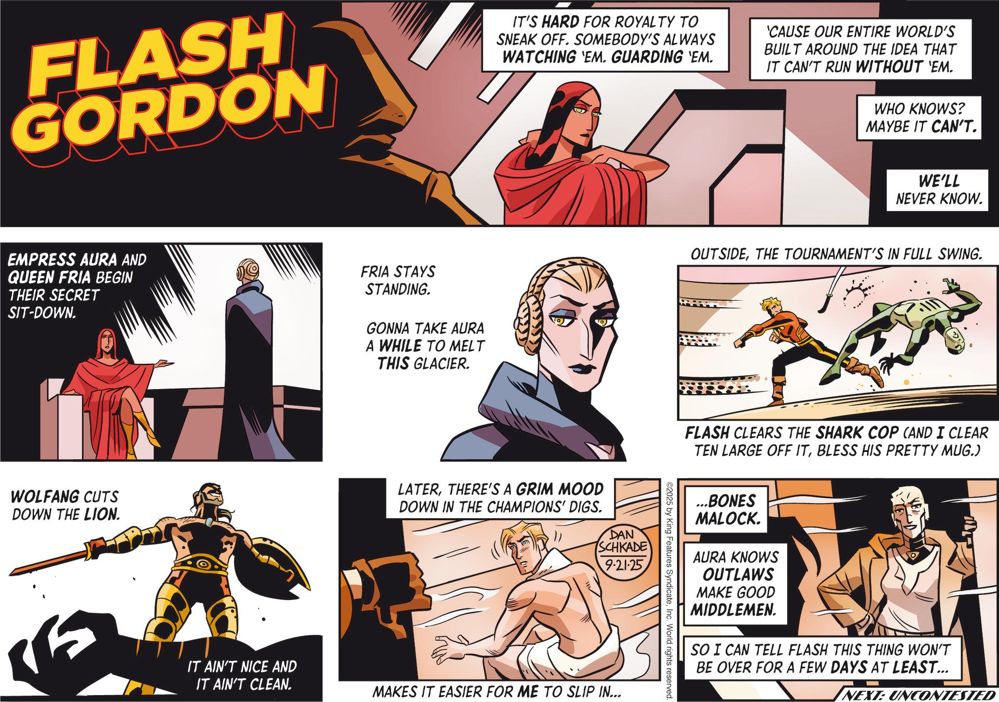 Graphics OCR: FLASH GORDON IT'S HARD FOR ROYALTY TO SNEAK OFF. SOMEBODY'S ALWAYS WATCHING 'EM. GUARDING 'EM. 'CAUSE OUR ENTIRE WORLD'S BUILT AROUND THE IDEA THAT IT CAN'T RUN WITHOUT 'EM. WHO KNOWS? MAYBE IT CAN'T. EMPRESS AURA AND QUEEN FRIA BEGIN THEIR SECRET SIT-DOWN. FRIA STAYS STANDING. GONNA TAKE AURA A WHILE TO MELT THIS GLACIER. WOLFANG CUTS DOWN THE LION. IT AIN'T NICE AND IT AIN'T CLEAN. LATERTHERE'S A GRIM MOOD DOWN IN THE CHAMPIONS' DIGS. DAN SCHKADE 9.21.25 MAKES IT EASIER FOR ME TO SLIP IN... WE'LL NEVER KNOW. OUTSIDETHE TOURNAMENT'S IN FULL SWING. FLASH CLEARS THE SHARK COP (AND I CLEAR TEN LARGE OFF ITBLESS HIS PRETTY MUG.) ...BONES MALOCK. AURA KNOWS OUTLAWS MAKE GOOD MIDDLEMEN. SO I CAN TELL FLASH THIS THING WON'T BE OVER FOR A FEW DAYS AT LEAST... - NEXT: UNCONTESTED ©2025 by King Features SyndicateInc. World rights reserved. FLASH GORDON IT'S HARD FOR ROYALTY TO SNEAK OFF . SOMEBODY'S ALWAYS WATCHING ' EM . GUARDING ' EM . ' CAUSE OUR ENTIRE WORLD'S BUILT AROUND THE IDEA THAT IT CAN'T RUN WITHOUT ' EM . WHO KNOWS ? MAYBE IT CAN'T . EMPRESS AURA AND QUEEN FRIA BEGIN THEIR SECRET SIT - DOWN . FRIA STAYS STANDING . GONNA TAKE AURA A WHILE TO MELT THIS GLACIER . WOLFANG CUTS DOWN THE LION . IT AIN'T NICE AND IT AIN'T CLEAN . LATERTHERE'S A GRIM MOOD DOWN IN THE CHAMPIONS ' DIGS . DAN SCHKADE 9.21.25 MAKES IT EASIER FOR ME TO SLIP IN ... WE'LL NEVER KNOW . OUTSIDETHE TOURNAMENT'S IN FULL SWING . FLASH CLEARS THE SHARK COP ( AND I CLEAR TEN LARGE OFF ITBLESS HIS PRETTY MUG . ) ... BONES MALOCK . AURA KNOWS OUTLAWS MAKE GOOD MIDDLEMEN . SO I CAN TELL FLASH THIS THING WON'T BE OVER FOR A FEW DAYS AT LEAST ... - NEXT : UNCONTESTED © 2025 by King Features SyndicateInc. World rights reserved .