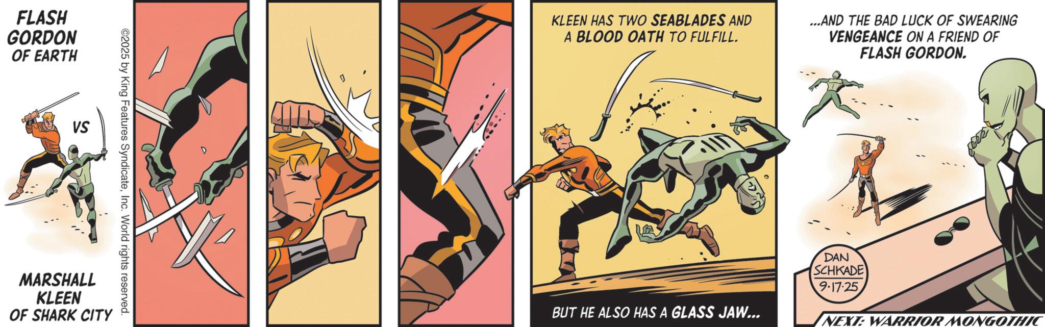 Animated cartoon OCR: FLASH GORDON OF EARTH VS ©2025 by King Features SyndicateInc. World rights reserved. MARSHALL KLEEN OF SHARK CITY KLEEN HAS TWO SEABLADES AND A BLOOD OATH TO FULFILL. ...AND THE BAD LUCK OF SWEARING VENGEANCE ON A FRIEND OF FLASH GORDON. BUT HE ALSO HAS A GLASS JAW... DAN SCHKADE 9.17.25 NEXT: WARRIOR MONGOTHIC FLASH GORDON OF EARTH VS © 2025 by King Features SyndicateInc. World rights reserved . MARSHALL KLEEN OF SHARK CITY KLEEN HAS TWO SEABLADES AND A BLOOD OATH TO FULFILL . ... AND THE BAD LUCK OF SWEARING VENGEANCE ON A FRIEND OF FLASH GORDON . BUT HE ALSO HAS A GLASS JAW ... DAN SCHKADE 9.17.25 NEXT : WARRIOR MONGOTHIC