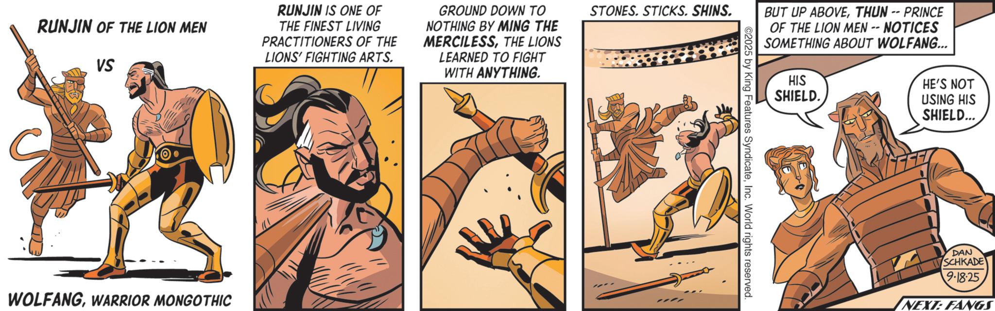 Hero OCR: RUNJIN OF THE LION MEN VS RUNJIN IS ONE OF THE FINEST LIVING PRACTITIONERS OF THE LIONS' FIGHTING ARTS. GROUND DOWN TO NOTHING BY MING THE MERCILESSTHE LIONS LEARNED TO FIGHT WITH ANYTHING. STONES. STICKS. SHINS. WOLFANGWARRIOR MONGOTHIC BUT UP ABOVETHUN -- PRINCE OF THE LION MEN -- NOTICES SOMETHING ABOUT WOLFANG... HIS SHIELD. ©2025 by King Features SyndicateInc. World rights reserved. HE'S NOT USING HIS SHIELD... DAN SCHKADE 9-18-25 NEXT: FANGS RUNJIN OF THE LION MEN VS RUNJIN IS ONE OF THE FINEST LIVING PRACTITIONERS OF THE LIONS ' FIGHTING ARTS . GROUND DOWN TO NOTHING BY MING THE MERCILESSTHE LIONS LEARNED TO FIGHT WITH ANYTHING . STONES . STICKS . SHINS . WOLFANGWARRIOR MONGOTHIC BUT UP ABOVETHUN -- PRINCE OF THE LION MEN -- NOTICES SOMETHING ABOUT WOLFANG ... HIS SHIELD . © 2025 by King Features SyndicateInc. World rights reserved . HE'S NOT USING HIS SHIELD ... DAN SCHKADE 9-18-25 NEXT : FANGS
