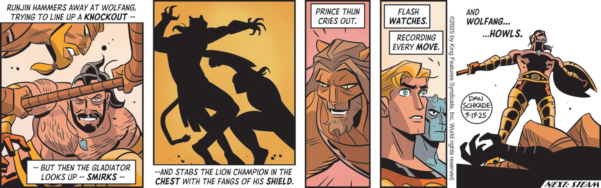 Hero OCR: RUNJIN HAMMERS AWAY AT WOLFANGTRYING TO LINE UP A KNOCKOUT -- PRINCE THUN CRIES OUT. --BUT THEN THE GLADIATOR LOOKS UP -- SMIRKS -- --AND STABS THE LION CHAMPION IN THE CHEST WITH THE FANGS OF HIS SHIELD. FLASH WATCHES. RECORDING EVERY MOVE. AND WOLFANG... ©2025 by King Features SyndicateInc. World rights reserved. ...HOWLS. DAN SCHKADE 9.19.25 NEXT: STEAM RUNJIN HAMMERS AWAY AT WOLFANGTRYING TO LINE UP A KNOCKOUT -- PRINCE THUN CRIES OUT . --BUT THEN THE GLADIATOR LOOKS UP -- SMIRKS -- --AND STABS THE LION CHAMPION IN THE CHEST WITH THE FANGS OF HIS SHIELD . FLASH WATCHES . RECORDING EVERY MOVE . AND WOLFANG ... © 2025 by King Features SyndicateInc. World rights reserved . ... HOWLS . DAN SCHKADE 9.19.25 NEXT : STEAM